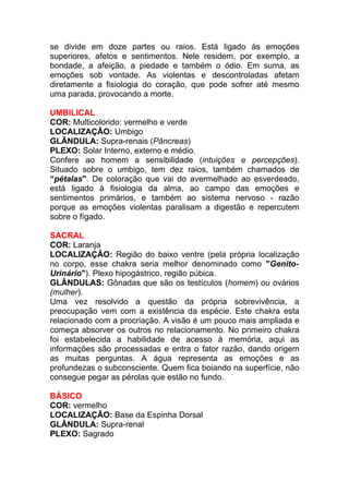 se divide em doze partes ou raios. Está ligado às emoções 
superiores, afetos e sentimentos. Nele residem, por exemplo, a 
bondade, a afeição, a piedade e também o ódio. Em suma, as 
emoções sob vontade. As violentas e descontroladas afetam 
diretamente a fisiologia do coração, que pode sofrer até mesmo 
uma parada, provocando a morte. 
UMBILICAL 
COR: Multicolorido: vermelho e verde 
LOCALIZAÇÃO: Umbigo 
GLÂNDULA: Supra-renais (Pâncreas) 
PLEXO: Solar Interno, externo e médio. 
Confere ao homem a sensibilidade (intuições e percepções). 
Situado sobre o umbigo, tem dez raios, também chamados de 
“pétalas". De coloração que vai do avermelhado ao esverdeado, 
está ligado à fisiologia da alma, ao campo das emoções e 
sentimentos primários, e também ao sistema nervoso - razão 
porque as emoções violentas paralisam a digestão e repercutem 
sobre o fígado. 
SACRAL 
COR: Laranja 
LOCALIZAÇÂO: Região do baixo ventre (pela própria localização 
no corpo, esse chakra seria melhor denominado como "Genito- 
Urinário"). Plexo hipogástrico, região púbica. 
GLÂNDULAS: Gônadas que são os testículos (homem) ou ovários 
(mulher). 
Uma vez resolvido a questão da própria sobrevivência, a 
preocupação vem com a existência da espécie. Este chakra esta 
relacionado com a procriação. A visão é um pouco mais ampliada e 
começa absorver os outros no relacionamento. No primeiro chakra 
foi estabelecida a habilidade de acesso à memória, aqui as 
informações são processadas e entra o fator razão, dando origem 
as muitas perguntas. A água representa as emoções e as 
profundezas o subconsciente. Quem fica boiando na superfície, não 
consegue pegar as pérolas que estão no fundo. 
BÁSICO 
COR: vermelho 
LOCALIZAÇÃO: Base da Espinha Dorsal 
GLÂNDULA: Supra-renal 
PLEXO: Sagrado 
 