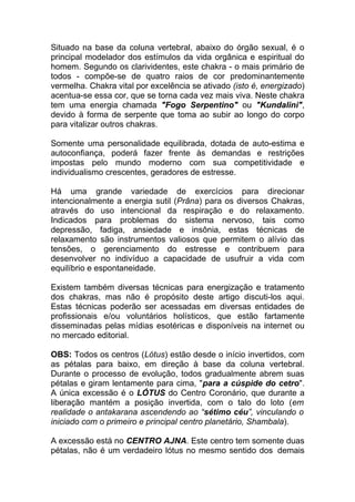 Situado na base da coluna vertebral, abaixo do órgão sexual, é o 
principal modelador dos estímulos da vida orgânica e espiritual do 
homem. Segundo os clarividentes, este chakra - o mais primário de 
todos - compõe-se de quatro raios de cor predominantemente 
vermelha. Chakra vital por excelência se ativado (isto é, energizado) 
acentua-se essa cor, que se torna cada vez mais viva. Neste chakra 
tem uma energia chamada "Fogo Serpentino" ou "Kundalini", 
devido à forma de serpente que toma ao subir ao longo do corpo 
para vitalizar outros chakras. 
Somente uma personalidade equilibrada, dotada de auto-estima e 
autoconfiança, poderá fazer frente às demandas e restrições 
impostas pelo mundo moderno com sua competitividade e 
individualismo crescentes, geradores de estresse. 
Há uma grande variedade de exercícios para direcionar 
intencionalmente a energia sutil (Prâna) para os diversos Chakras, 
através do uso intencional da respiração e do relaxamento. 
Indicados para problemas do sistema nervoso, tais como 
depressão, fadiga, ansiedade e insônia, estas técnicas de 
relaxamento são instrumentos valiosos que permitem o alívio das 
tensões, o gerenciamento do estresse e contribuem para 
desenvolver no indivíduo a capacidade de usufruir a vida com 
equilíbrio e espontaneidade. 
Existem também diversas técnicas para energização e tratamento 
dos chakras, mas não é propósito deste artigo discuti-los aqui. 
Estas técnicas poderão ser acessadas em diversas entidades de 
profissionais e/ou voluntários holísticos, que estão fartamente 
disseminadas pelas mídias esotéricas e disponíveis na internet ou 
no mercado editorial. 
OBS: Todos os centros (Lótus) estão desde o início invertidos, com 
as pétalas para baixo, em direção à base da coluna vertebral. 
Durante o processo de evolução, todos gradualmente abrem suas 
pétalas e giram lentamente para cima, "para a cúspide do cetro". 
A única excessão é o LÓTUS do Centro Coronário, que durante a 
liberação mantém a posição invertida, com o talo do loto (em 
realidade o antakarana ascendendo ao “sétimo céu”, vinculando o 
iniciado com o primeiro e principal centro planetário, Shambala). 
A excessão está no CENTRO AJNA. Este centro tem somente duas 
pétalas, não é um verdadeiro lótus no mesmo sentido dos demais 
 