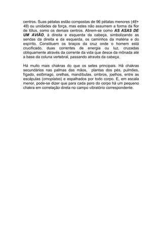 centros. Suas pétalas estão compostas de 96 pétalas menores (48+ 
48) ou unidades de força, mas estes não assumem a forma da flor 
de lótus, como os demais centros. Abrem-se como AS ASAS DE 
UM AVIÃO, à direita e esquerda da cabeça, simbolizando as 
sendas da direita e da esquerda, os caminhos da matéria e do 
espírito. Constituem os braços da cruz onde o homem está 
crucificado, duas correntes de energia ou luz, cruzadas 
obliquamente através da corrente da vida que desce da mônada até 
a base da coluna vertebral, passando através da cabeça. 
Há muito mais chakras do que os setes principais. Há chakras 
secundários nas palmas das mãos, plantas dos pés, pulmões, 
fígado, estômago, orelhas, mandíbulas, ombros, joelhos, entre as 
escápulas (omoplatas) e espalhados por todo corpo. E, em escala 
menor, pode-se dizer que para cada poro do corpo há um pequeno 
chakra em correlação direta no campo vibratório correspondente. 
