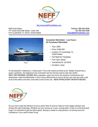 http://www.NeffYachtSales.com
Neff Yacht Sales                                                               Toll-free: 866-440-3836
777 South East 20th Street , Suite 100                                                Tel: 954.530.3348
Fort Lauderdale, FL 33316, United States                                   Sales@NeffYachtSales.com



                                                Sunseeker Manhattan - Low Hours–
                                                                          Hours–
                                                62 Sunseeker Manhattan

                                                     • Year: 2000
                                                     • Price: $ 560,000
                                                     • Location: Ft Lauderdale, FL,
                                                       United States
                                                     • Hull Material: Fiberglass
                                                     • Fuel Type: Diesel
                   Photo 1                           • YachtWorld ID: 2214870
                                                     • Condition: Used


A truly beautiful 3 stateroom, 2 head yacht. This is the nicest out there by far. Master forward has a
queen centerline, 2nd stateroom has a full berth and the 3rd has side by side twin berths.
ONLY 495 ORIGINAL HOURS Many upgrades, super low hours and superior maintenance and
                         HOURS!
cleanliness, make this Manhattan a very unique offering that is sure to be the very next one sold. Look
at all of the others and then come take a look at this one. NEW UPHOLSTERY ON BOTH DECKS.




So you have made the decision to buy a yacht. Now it's time to make an even bigger decision and
choose the right brokerage. Whether you are moving up in size, moving down in size or a first time boat
buyer it is important to get the right support. Buying a vessel is a big decision, so having trust and
confidence in your yacht broker is key.
 