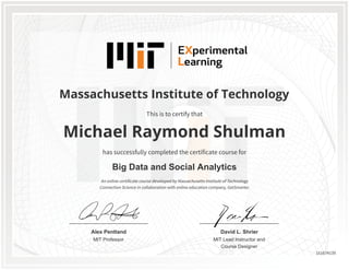 MIT Professor
Alex Pentland
MIT Lead Instructor and
Course Designer
David L. Shrier
Massachusetts Institute of Technology
Big Data and Social Analytics
Michael Raymond Shulman
This is to certify that
has successfully completed the certificate course for
An online certificate course developed by Massachusetts Institute of Technology
Connection Science in collaboration with online education company, GetSmarter.
151674139
 