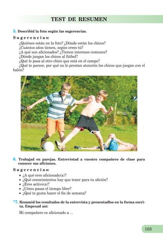103
TEST DE RESUMEN
5. Describid la foto según las sugerencias.
S u g e r e n c i a s:
¿Quiénes están en la foto? ¿Dónde están los chicos?
¿Cuántos años tienen, según crees tú?
¿A qué son aﬁcionados? ¿Tienen intereses comunes?
¿Dónde juegan los chicos al fútbol?
¿Qué le pasa al otro chico que está en el campo?
¿Qué te parece, por qué no le prestan atención los chicos que juegan con el
balón?
6. Trabajad en parejas. Entrevistad a vuestro compañero de clase para
conocer sus aficiones.
S u g e r e n c i a s:
 ¿A qué eres aﬁcionado(a)?
 ¿Qué conocimientos hay que tener para tu aﬁción?
 ¿Eres activo(a)?
 ¿Cómo pasas el tiempo libre?
 ¿Qué te gusta hacer el ﬁn de semana?
*7. Resumid los resultados de la entrevista y presentadlos en la forma escri-
ta. Empezad así:
Mi compañero es aﬁcionado a ...
 