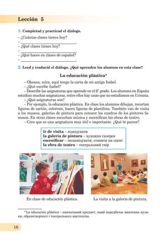 16
Lección 5
1. Completad y practicad el diálogo.
– ¿Cuántas clases tienes hoy?
– ______________________________.
– ¿Qué clases tienes hoy?
– ______________________________.
– ¿Qué haces en clases de español?
– ______________________________.
2. Leed y traducid el diálogo. ¿Qué aprenden los alumnos en esta clase?
La educación plástica*
– Oksana, mira, aquí tengo la carta de mi amiga Isabel.
– ¿Qué escribe Isabel?
– Describe las asignaturas que aprende en el 6° grado. Los alumnos en España
estudian muchas asignaturas, entre ellos hay unas que no estudiamos en Ucrania.
– ¿Qué asignaturas son?
– Por ejemplo, la educación plástica. En clase los alumnos dibujan, recortan
ﬁguras de cartón, colorean, hacen ﬁguras de plastilina. También van de visita
a los museos, galerías de pintura para conocer los cuadros de los pintores fa-
mosos. En otras clases escuchan música y esceniﬁcan las obras de teatro.
– Creo que es una asignatura muy útil e importante. ¿Qué te parece?
ir de visita – відвідувати
la galería de pintura – художня галерея
esceniﬁcar – інсценізувати; ставити на сцені
la obra de teatro – театральний твір
En clase de educación plástica. La visita a la galería de pintura.
_____________
*La educación plástica – навчальний предмет, який передбачає вивчення музи-
ки, образотворчого і театрального мистецтва.
 