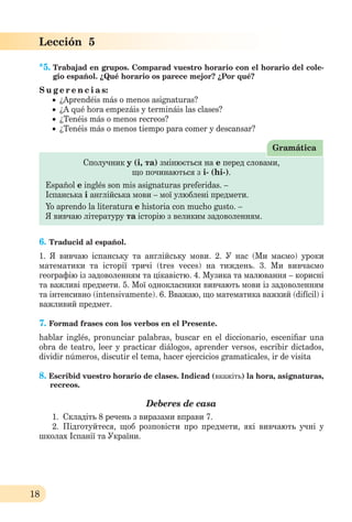 18
Lección 5
*5. Trabajad en grupos. Comparad vuestro horario con el horario del cole-
gio español. ¿Qué horario os parece mejor? ¿Por qué?
S u g e r e n c i a s:
 ¿Aprendéis más o menos asignaturas?
 ¿A qué hora empezáis y termináis las clases?
 ¿Tenéis más o menos recreos?
 ¿Tenéis más o menos tiempo para comer y descansar?
Сполучник y (і, та) змінюється на е перед словами,
що починаються з і- (hi-).
Español e inglés son mis asignaturas preferidas. –
Іспанська і англійська мови – мої улюблені предмети.
Yo aprendo la literatura e historia con mucho gusto. –
Я вивчаю літературу та історію з великим задоволенням.
Gramática
6. Traducid al español.
1. Я вивчаю іспанську та англійськy мови. 2. У нас (Ми маємо) уроки
математики та історії тричі (tres veces) на тиждень. 3. Ми вивчаємо
географію із задоволенням та цікавістю. 4. Музика та малювання – корисні
та важливі предмети. 5. Мої однокласники вивчають мови із задоволенням
та інтенсивно (intensivamente). 6. Вважаю, що математика важкий (difícil) і
важливий предмет.
7. Formad frases con los verbos en el Presente.
hablar inglés, pronunciar palabras, buscar en el diccionario, esceniﬁar una
obra de teatro, leer y practicar diálogos, aprender versos, escribir dictados,
dividir números, discutir el tema, hacer ejercicios gramaticales, ir de visita
8. Escribid vuestro horario de clases. Indicad (вкажіть) la hora, asignaturas,
recreos.
Deberes de casa
1. Складіть 8 речень з виразами вправи 7.
2. Підготуйтеся, щоб розповіcти про предмети, які вивчають учні у
школах Іспанії та України.
 