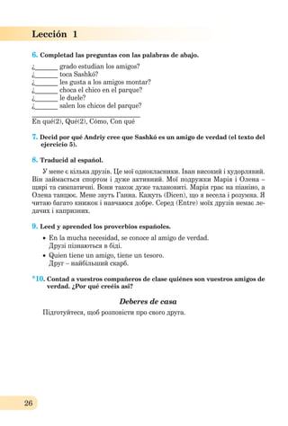 26
Lección 1
6. Completad las preguntas con las palabras de abajo.
¿_______ grado estudian los amigos?
¿_______ toca Sashkó?
¿_______ les gusta a los amigos montar?
¿_______ choca el chico en el parque?
¿_______ le duele?
¿_______ salen los chicos del parque?
_________________________________
En qué(2), Qué(2), Cómo, Con qué
7. Decid por qué Andriy cree que Sashkó es un amigo de verdad (el texto del
ejercicio 5).
8. Traducid al español.
У мене є кілька друзів. Це мої однокласники. Іван високий і худорлявий.
Він займається спортом і дуже активний. Мої подружки Марія і Олена –
щирі та симпатичні. Вони також дуже талановиті. Марія грає на піаніно, а
Олена танцює. Мене звуть Ганна. Кажуть (Dicen), що я весела і розумна. Я
читаю багато книжок і навчаюся добре. Серед (Entre) моїх друзів нeмає ле-
дачих і капризних.
9. Leed y aprended los proverbios españoles.
 En la mucha necesidad, se conoce al amigo de verdad.
Друзі пізнаються в біді.
 Quien tiene un amigo, tiene un tesoro.
Друг – найбільший скарб.
*10. Сontad a vuestros compañeros de clase quiénes son vuestros amigos de
verdad. ¿Por qué creéis asi?
Deberes de casa
Підготуйтеся, щоб розповісти про свого друга.
 