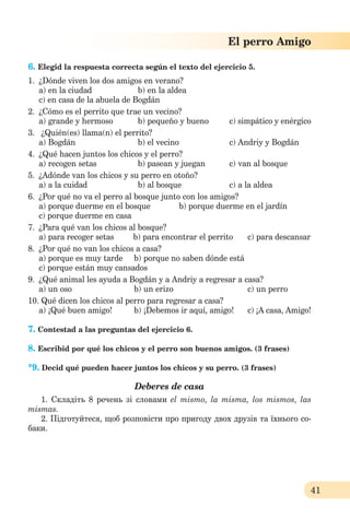41
El perro Amigo
6. Elegid la respuesta correcta según el texto del ejercicio 5.
1. ¿Dónde viven los dos amigos en verano?
a) en la ciudad b) en la aldea
c) en casa de la abuela de Bogdán
2. ¿Cómo es el perrito que trae un vecino?
a) grande y hermoso b) pequeño y bueno c) simpático y enérgico
3. ¿Quién(es) llama(n) el perrito?
a) Bogdán b) el vecino c) Andriy y Bogdán
4. ¿Qué hacen juntos los chicos y el perro?
a) recogen setas b) pasean y juegan c) van al bosque
5. ¿Adónde van los chicos y su perro en otoño?
a) a la cuidad b) al bosque c) a la aldea
6. ¿Por qué no va el perro al bosque junto con los amigos?
a) porque duerme en el bosque b) porque duerme en el jardín
c) porque duerme en casa
7. ¿Para qué van los chicos al bosque?
a) para recoger setas b) para encontrar el perrito c) para descansar
8. ¿Por qué no van los chicos a casa?
a) porque es muy tarde b) porque no saben dónde está
c) porque están muy cansados
9. ¿Qué animal les ayuda a Bogdán y a Andriy a regresar a casa?
a) un oso b) un erizo c) un perro
10. Qué dicen los chicos al perro para regresar a casa?
a) ¡Qué buen amigo! b) ¡Debemos ir aquí, amigo! c) ¡A casa, Amigo!
7. Contestad a las preguntas del ejercicio 6.
8. Escribid por qué los chicos y el perro son buenos amigos. (3 frases)
*9. Decid qué pueden hacer juntos los chicos y su perro. (3 frases)
Deberes de casa
1. Складіть 8 речень зі словами el mismo, la misma, los mismos, las
mismas.
2. Підготуйтеся, щоб розповісти про пригоду двох друзів та їхнього со-
баки.
 