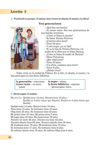 48
Lección 2
4. Practicad en parejas. ¿Cuántos años tienen la abuela, la mamá y la chica?
Tres generaciones
– ¡Qué foto tan bonita!
– Sí, tienes razón. Son tres generaciones de
una familia ucraniana.
– ¿Cómo se llama la abuela?
– Se llama Tetiana Petrivna.
– ¿Cuántos años tiene?
– Tiene 56 años.
– Y esta mujer, ¿es su hija?
– Sí, es la hija de Tetiana Petrivna y la
madre de la chica que se llama Daryna.
– ¿Cómo se llama la madre de Daryna?
– Olena Víctorivna.
– ¿Qué edad tiene?
– Tiene 32 años.
– Y la chica, ¿cuántos años tiene?
– Tiene 8 años.
– ¿Dónde viven?
– Todos viven en la ciudad de Poltava. En la foto, la abuela, la mamá y la
hija participan en una ﬁesta folklórica.
la generación – покоління
tienes razón – ти маєш
рацію
la mujer – жінка
la ﬁesta folklórica – народне
(фольклорне) свято
5. Decid según el modelo.
M o d e l o: Sashkó tiene 14 años. Dmytró tiene 10 años. –
Sashkó es 4 años mayor que Dmytró. Dmytró es 4 años menor que
Sashkó.
Sashkó tiene 14 años. Dmytró tiene 10 años.
Nina tiene 13 años. Su hermano tiene 18 años.
Oleg tiene 25 años. Su hermana tiene 22 años.
Mi primo tiene 15 años. Mi prima tiene 5 años.
Mi papá tiene 42 años. Mi mamá tiene 38 años.
Nuestro tío tiene 46 años. Nuestra tía tiene 42 años.
Nuestro abuelo tiene 62 años. Nuestra abuela tiene 59 años.
Mi bisabuelo tiene 79 años. Mi bisabuela tienе 75 años.
Su hermana tiene 11 años. Su hermano tiene 6 años.
Su sobrino Artem tiene 10 años. Su sobrino Oleg tiene 8 años.
 