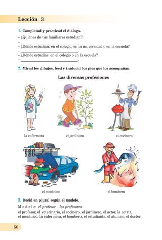 50
Lección 3
1. Completad y practicad el diálogo.
– ¿Quiénes de tus familiares estudian?
– _______________________________.
– ¿Dónde estudian: en el colegio, en la universidad o en la escuela?
– _______________________________.
– ¿Dónde estudias: en el colegio o en la escuela?
– _______________________________.
2. Mirad los dibujos, leed y traducid los pies que los acompañan.
Las diversas profesiones
la enfermera el jardinero el cocinero
el mecánico el bombero
3. Decid en plural según el modelo.
M o d e l o: el profesor – los profesores
el profesor, el veterinario, el cocinero, el jardinero, el actor, la actriz,
el mecánico, la enfermera, el bombero, el estudiante, el alumno, el doctor
 