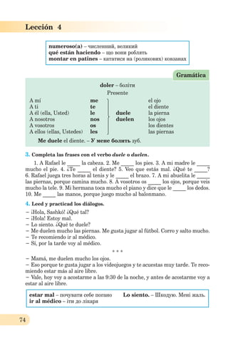 74
Lección 4
numeroso(a) – численний, великий
qué están haciendo – що вони роблять
montar en patines – кататися на (роликових) ковзанах
doler – боліти
Presente
A mí me el ojo
A ti te el diente
A él (ella, Usted) le duele la pierna
A nosotros nos duelen los ojos
A vosotros os los dientes
A ellos (ellas, Ustedes) les las piernas
Me duele el diente. – У мене болить зуб.
Gramática
3. Completa las frases con el verbo duele o duelen.
1. A Rafael le _____ la cabeza. 2. Me _____ los pies. 3. A mi madre le _____
mucho el pie. 4. ¿Te _____ el diente? 5. Veo que estás mal. ¿Qué te _____?
6. Rafael juega tres horas al tenis y le _____ el brazo. 7. A mi abuelita le _____
las piernas, porque camina mucho. 8. A vosotros os _____ los ojos, porque veis
mucho la tele. 9. Mi hermana toca mucho el piano y dice que le _____ los dedos.
10. Me _____ las manos, porque juego mucho al balonmano.
4. Leed y practicad los diálogos.
− ¡Hola, Sashkó! ¿Qué tal?
− ¡Hola! Estoy mal.
− Lo siento. ¿Qué te duele?
− Me duelen mucho las piernas. Me gusta jugar al fútbol. Corro y salto mucho.
− Te recomiendo ir al médico.
− Sí, por la tarde voy al médico.
* * *
− Mamá, me duelen mucho los ojos.
− Eso porque te gusta jugar a los videojuegos y te acuestas muy tarde. Te reco-
miendo estar más al aire libre.
− Vale, hoy voy a acostarme a las 9:30 de la noche, y antes de acostarme voy a
estar al aire libre.
estar mal – почувати себе погано Lo siento. – Шкодую. Мені жаль.
ir al médico – іти до лікаря
 