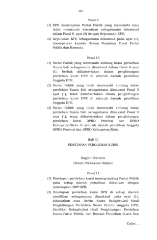 -10Pasal 9
(1) KPU menetapkan Partai Politik yang memenuhi atau
tidak memenuhi ketentuan sebagaimana dimaksud
dalam Pasal 8 ayat (2) dengan Keputusan KPU.
(2) Keputusan KPU sebagaimana dimaksud pada ayat (1),
disampaikan kepada Dewan Pimpinan Pusat Partai
Politik dan Bawaslu.
Pasal 10
(1) Partai Politik yang memenuhi ambang batas perolehan
Suara Sah sebagaimana dimaksud dalam Pasal 9 ayat
(1), berhak diikutsertakan dalam penghitungan
perolehan kursi DPR di seluruh daerah pemilihan
Anggota DPR.
(2) Partai Politik yang tidak memenuhi ambang batas
perolehan Suara Sah sebagaimana dimaksud Pasal 9
ayat (1), tidak diikutsertakan dalam penghitungan
perolehan kursi DPR di seluruh daerah pemilihan
Anggota DPR.
(3) Partai Politik yang tidak memenuhi ambang batas
perolehan Suara Sah sebagaimana dimaksud Pasal 9
ayat (1), tetap diikutsertakan dalam penghitungan
perolehan
kursi
DPRD
Provinsi
dan
DPRD
Kabupaten/Kota di seluruh daerah pemilihan Anggota
DPRD Provinsi dan DPRD Kabupaten/Kota.
BAB III
PENETAPAN PEROLEHAN KURSI

Bagian Pertama
Dewan Perwakilan Rakyat
Pasal 11
(1) Penetapan perolehan kursi masing-masing Partai Politik
pada setiap daerah pemilihan dilakukan dengan
menetapkan BPP DPR.
(2) Penetapan perolehan kursi DPR di setiap daerah
pemilihan sebagaimana dimaksud pada ayat (1),
didasarkan atas Berita Acara Rekapitulasi Hasil
Penghitungan Perolehan Suara Pemilu Anggota DPR,
Sertifikat Rekapitulasi Hasil Penghitungan Perolehan
Suara Partai Politik, dan Rincian Perolehan Suara Sah
Calon . . .

 