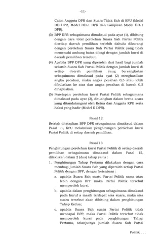 -11Calon Anggota DPR dan Suara Tidak Sah di KPU (Model
DD DPR, Model DD-1 DPR dan Lampiran Model DD-1
DPR).
(3) BPP DPR sebagaimana dimaksud pada ayat (1), dihitung
dengan cara total perolehan Suara Sah Partai Politik
disetiap daerah pemilihan terlebih dahulu dikurangi
dengan perolehan Suara Sah Partai Politik yang tidak
memenuhi ambang batas dibagi dengan jumlah kursi di
daerah pemilihan tersebut.
(4) Apabila BPP DPR yang diperoleh dari hasil bagi jumlah
seluruh Suara Sah Partai Politik dengan jumlah kursi di
setiap
daerah
pemilihan
yang
bersangkutan
sebagaimana dimaksud pada ayat (2) menghasilkan
angka pecahan, maka angka pecahan 0,5 atau lebih
dibulatkan ke atas dan angka pecahan di bawah 0,5
dihapuskan.
(5) Penetapan perolehan kursi Partai Politik sebagaimana
dimaksud pada ayat (3), dituangkan dalam berita acara
yang ditandatangani oleh Ketua dan Anggota KPU serta
Saksi yang hadir (Model E DPR).
Pasal 12
Setelah ditetapkan BPP DPR sebagaimana dimaksud dalam
Pasal 11, KPU melakukan penghitungan perolehan kursi
Partai Politik di setiap daerah pemilihan.
Pasal 13
Penghitungan perolehan kursi Partai Politik di setiap daerah
pemilihan sebagaimana dimaksud dalam Pasal 12,
dilakukan dalam 2 (dua) tahap yaitu :
1. Penghitungan Tahap Pertama dilakukan dengan cara
membagi jumlah Suara Sah yang diperoleh setiap Partai
Politik dengan BPP, dengan ketentuan :
a. apabila Suara Sah suatu Partai Politik sama atau
lebih dengan BPP maka Partai Politik tersebut
memperoleh kursi;
b. apabila dalam penghitungan sebagaimana dimaksud
pada huruf a masih terdapat sisa suara, maka sisa
suara tersebut akan dihitung dalam penghitungan
Tahap Kedua;
c. apabila Suara Sah suatu Partai Politik tidak
mencapai BPP, maka Partai Politik tersebut tidak
memperoleh kursi pada penghitungan Tahap
Pertama, selanjutnya jumlah Suara Sah Partai
Politik . . .

 