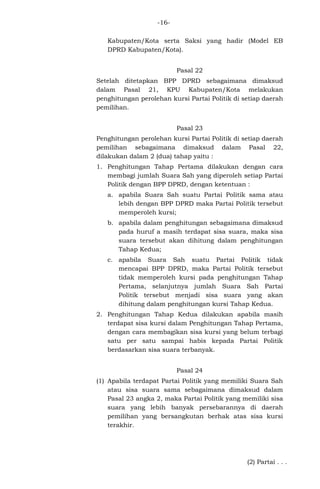 -16Kabupaten/Kota serta Saksi yang hadir (Model EB
DPRD Kabupaten/Kota).
Pasal 22
Setelah ditetapkan BPP DPRD sebagaimana dimaksud
dalam Pasal 21, KPU Kabupaten/Kota melakukan
penghitungan perolehan kursi Partai Politik di setiap daerah
pemilihan.
Pasal 23
Penghitungan perolehan kursi Partai Politik di setiap daerah
pemilihan sebagaimana dimaksud dalam Pasal 22,
dilakukan dalam 2 (dua) tahap yaitu :
1. Penghitungan Tahap Pertama dilakukan dengan cara
membagi jumlah Suara Sah yang diperoleh setiap Partai
Politik dengan BPP DPRD, dengan ketentuan :
a. apabila Suara Sah suatu Partai Politik sama atau
lebih dengan BPP DPRD maka Partai Politik tersebut
memperoleh kursi;
b. apabila dalam penghitungan sebagaimana dimaksud
pada huruf a masih terdapat sisa suara, maka sisa
suara tersebut akan dihitung dalam penghitungan
Tahap Kedua;
c. apabila Suara Sah suatu Partai Politik tidak
mencapai BPP DPRD, maka Partai Politik tersebut
tidak memperoleh kursi pada penghitungan Tahap
Pertama, selanjutnya jumlah Suara Sah Partai
Politik tersebut menjadi sisa suara yang akan
dihitung dalam penghitungan kursi Tahap Kedua.
2. Penghitungan Tahap Kedua dilakukan apabila masih
terdapat sisa kursi dalam Penghitungan Tahap Pertama,
dengan cara membagikan sisa kursi yang belum terbagi
satu per satu sampai habis kepada Partai Politik
berdasarkan sisa suara terbanyak.
Pasal 24
(1) Apabila terdapat Partai Politik yang memiliki Suara Sah
atau sisa suara sama sebagaimana dimaksud dalam
Pasal 23 angka 2, maka Partai Politik yang memiliki sisa
suara yang lebih banyak persebarannya di daerah
pemilihan yang bersangkutan berhak atas sisa kursi
terakhir.

(2) Partai . . .

 