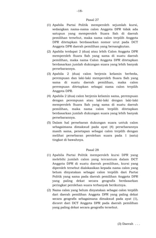 -18Pasal 27
(1) Apabila Partai Politik memperoleh sejumlah kursi,
sedangkan nama-nama calon Anggota DPR tidak ada
satupun yang memperoleh Suara Sah di daerah
pemilihan tersebut, maka nama calon terpilih Anggota
DPR ditetapkan berdasarkan nomor urut pada DCT
Anggota DPR daerah pemilihan yang bersangkutan.
(2) Apabila terdapat 2 (dua) atau lebih Calon Anggota DPR
memperoleh Suara Sah yang sama di suatu daerah
pemilihan, maka nama Calon Anggota DPR ditetapkan
berdasarkan jumlah dukungan suara yang lebih banyak
persebarannya.
(3) Apabila 2 (dua) calon berjenis kelamin berbeda,
perempuan dan laki-laki memperoleh Suara Sah yang
sama di suatu daerah pemilihan, maka calon
perempuan ditetapkan sebagai nama calon terpilih
Anggota DPR.
(4) Apabila 2 (dua) calon berjenis kelamin sama, perempuan
dengan perempuan atau laki-laki dengan laki-laki
memperoleh Suara Sah yang sama di suatu daerah
pemilihan, maka nama calon terpilih ditetapkan
berdasarkan jumlah dukungan suara yang lebih banyak
persebarannya.
(5) Dalam hal persebaran dukungan suara untuk calon
sebagaimana dimaksud pada ayat (4) persebarannya
masih sama, penetapan sebagai calon terpilih dengan
melihat persebaran perolehan suara pada 1 (satu)
tingkat di bawahnya.
Pasal 28
(1) Apabila Partai Politik memperoleh kursi DPR yang
melebihi jumlah calon yang tercantum dalam DCT
Anggota DPR di suatu daerah pemilihan, kursi yang
diperoleh tersebut dialokasikan kepada nama calon yang
belum dinyatakan sebagai calon terpilih dari Partai
Politik yang sama pada daerah pemilihan Anggota DPR
yang paling dekat secara geografis berdasarkan
peringkat perolehan suara terbanyak berikutnya.
(2) Nama calon yang belum dinyatakan sebagai calon terpilih
dari daerah pemilihan Anggota DPR yang paling dekat
secara geografis sebagaimana dimaksud pada ayat (1),
dicoret dari DCT Anggota DPR pada daerah pemilihan
yang paling dekat secara geografis tersebut.

(3) Daerah . . .

 