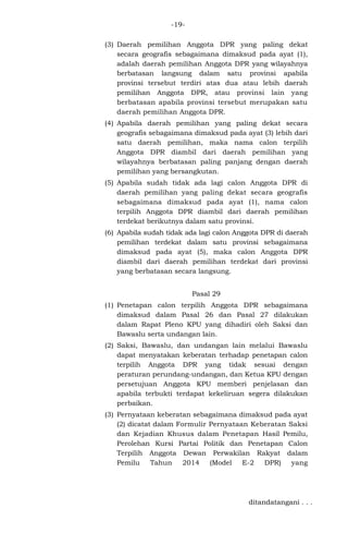 -19(3) Daerah pemilihan Anggota DPR yang paling dekat
secara geografis sebagaimana dimaksud pada ayat (1),
adalah daerah pemilihan Anggota DPR yang wilayahnya
berbatasan langsung dalam satu provinsi apabila
provinsi tersebut terdiri atas dua atau lebih daerah
pemilihan Anggota DPR, atau provinsi lain yang
berbatasan apabila provinsi tersebut merupakan satu
daerah pemilihan Anggota DPR.
(4) Apabila daerah pemilihan yang paling dekat secara
geografis sebagaimana dimaksud pada ayat (3) lebih dari
satu daerah pemilihan, maka nama calon terpilih
Anggota DPR diambil dari daerah pemilihan yang
wilayahnya berbatasan paling panjang dengan daerah
pemilihan yang bersangkutan.
(5) Apabila sudah tidak ada lagi calon Anggota DPR di
daerah pemilihan yang paling dekat secara geografis
sebagaimana dimaksud pada ayat (1), nama calon
terpilih Anggota DPR diambil dari daerah pemilihan
terdekat berikutnya dalam satu provinsi.
(6) Apabila sudah tidak ada lagi calon Anggota DPR di daerah
pemilihan terdekat dalam satu provinsi sebagaimana
dimaksud pada ayat (5), maka calon Anggota DPR
diambil dari daerah pemilihan terdekat dari provinsi
yang berbatasan secara langsung.
Pasal 29
(1) Penetapan calon terpilih Anggota DPR sebagaimana
dimaksud dalam Pasal 26 dan Pasal 27 dilakukan
dalam Rapat Pleno KPU yang dihadiri oleh Saksi dan
Bawaslu serta undangan lain.
(2) Saksi, Bawaslu, dan undangan lain melalui Bawaslu
dapat menyatakan keberatan terhadap penetapan calon
terpilih Anggota DPR yang tidak sesuai dengan
peraturan perundang-undangan, dan Ketua KPU dengan
persetujuan Anggota KPU memberi penjelasan dan
apabila terbukti terdapat kekeliruan segera dilakukan
perbaikan.
(3) Pernyataan keberatan sebagaimana dimaksud pada ayat
(2) dicatat dalam Formulir Pernyataan Keberatan Saksi
dan Kejadian Khusus dalam Penetapan Hasil Pemilu,
Perolehan Kursi Partai Politik dan Penetapan Calon
Terpilih Anggota Dewan Perwakilan Rakyat dalam
Pemilu
Tahun
2014
(Model
E-2
DPR)
yang

ditandatangani . . .

 
