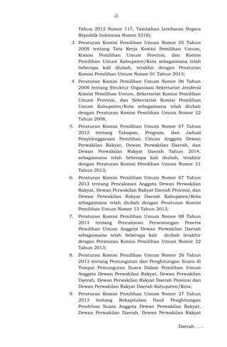 -2Tahun 2012 Nomor 117, Tambahan Lembaran Negara
Republik Indonesia Nomor 5316);
3. Peraturan Komisi Pemilihan Umum Nomor 05 Tahun
2008 tentang Tata Kerja Komisi Pemilihan Umum,
Komisi Pemilihan Umum Provinsi, dan Komisi
Pemilihan Umum Kabupaten/Kota sebagaimana telah
beberapa kali diubah, terakhir dengan Peraturan
Komisi Pemilihan Umum Nomor 01 Tahun 2013;
4. Peraturan Komisi Pemilihan Umum Nomor 06 Tahun
2008 tentang Struktur Organisasi Sekretariat Jenderal
Komisi Pemilihan Umum, Sekretariat Komisi Pemilihan
Umum Provinsi, dan Sekretariat Komisi Pemilihan
Umum Kabupaten/Kota sebagaimana telah diubah
dengan Peraturan Komisi Pemilihan Umum Nomor 22
Tahun 2008;
5.

Peraturan Komisi Pemilihan Umum Nomor 07 Tahun
2012 tentang Tahapan, Program, dan Jadual
Penyelenggaraan Pemilihan Umum Anggota Dewan
Perwakilan Rakyat, Dewan Perwakilan Daerah, dan
Dewan Perwakilan Rakyat Daerah Tahun 2014,
sebagaimana telah beberapa kali diubah, terakhir
dengan Peraturan Komisi Pemilihan Umum Nomor 21
Tahun 2013;

6.

Peraturan Komisi Pemilihan Umum Nomor 07 Tahun
2013 tentang Pencalonan Anggota Dewan Perwakilan
Rakyat, Dewan Perwakilan Rakyat Daerah Provinsi, dan
Dewan Perwakilan Rakyat Daerah Kabupaten/Kota
sebagaimana telah diubah dengan Peraturan Komisi
Pemilihan Umum Nomor 13 Tahun 2013;

7.

Peraturan Komisi Pemilihan Umum Nomor 08 Tahun
2013 tentang Pencalonan Perseorangan Peserta
Pemilihan Umum Anggota Dewan Perwakilan Daerah
sebagaimana telah beberapa kali
diubah terakhir
dengan Peraturan Komisi Pemilihan Umum Nomor 22
Tahun 2013;

8.

Peraturan Komisi Pemilihan Umum Nomor 26 Tahun
2013 tentang Pemungutan dan Penghitungan Suara di
Tempat Pemungutan Suara Dalam Pemilihan Umum
Anggota Dewan Perwakilan Rakyat, Dewan Perwakilan
Daerah, Dewan Perwakilan Rakyat Daerah Provinsi dan
Dewan Perwakilan Rakyat Daerah Kabupaten/Kota;

9.

Peraturan Komisi Pemilihan Umum Nomor 27 Tahun
2013 tentang Rekapitulasi Hasil Penghitungan
Perolehan Suara Anggota Dewan Perwakilan Rakyat,
Dewan Perwakilan Daerah, Dewan Perwakilan Rakyat
Daerah . . .

 