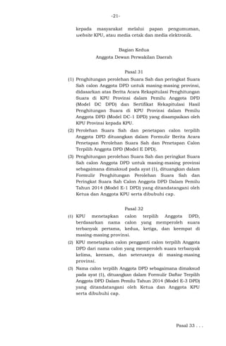 -21kepada masyarakat melalui papan pengumuman,
website KPU, atau media cetak dan media elektronik.
Bagian Kedua
Anggota Dewan Perwakilan Daerah
Pasal 31
(1) Penghitungan perolehan Suara Sah dan peringkat Suara
Sah calon Anggota DPD untuk masing-masing provinsi,
didasarkan atas Berita Acara Rekapitulasi Penghitungan
Suara di KPU Provinsi dalam Pemilu Anggota DPD
(Model DC DPD) dan Sertifikat Rekapitulasi Hasil
Penghitungan Suara di KPU Provinsi dalam Pemilu
Anggota DPD (Model DC-1 DPD) yang disampaikan oleh
KPU Provinsi kepada KPU.
(2) Perolehan Suara Sah dan penetapan calon terpilih
Anggota DPD dituangkan dalam Formulir Berita Acara
Penetapan Perolehan Suara Sah dan Penetapan Calon
Terpilih Anggota DPD (Model E DPD).
(3) Penghitungan perolehan Suara Sah dan peringkat Suara
Sah calon Anggota DPD untuk masing-masing provinsi
sebagaimana dimaksud pada ayat (1), dituangkan dalam
Formulir Penghitungan Perolehan Suara Sah dan
Peringkat Suara Sah Calon Anggota DPD Dalam Pemilu
Tahun 2014 (Model E-1 DPD) yang ditandatangani oleh
Ketua dan Anggota KPU serta dibubuhi cap.
Pasal 32
(1) KPU

menetapkan calon terpilih Anggota DPD,
berdasarkan nama calon yang memperoleh suara
terbanyak pertama, kedua, ketiga, dan keempat di
masing-masing provinsi.

(2) KPU menetapkan calon pengganti calon terpilih Anggota

DPD dari nama calon yang memperoleh suara terbanyak
kelima, keenam, dan seterusnya di masing-masing
provinsi.
(3) Nama calon terpilih Anggota DPD sebagaimana dimaksud

pada ayat (1), dituangkan dalam Formulir Daftar Terpilih
Anggota DPD Dalam Pemilu Tahun 2014 (Model E-3 DPD)
yang ditandatangani oleh Ketua dan Anggota KPU
serta dibubuhi cap.

Pasal 33 . . .

 