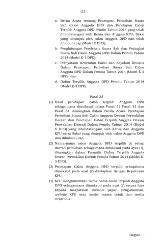 -23a. Berita Acara tentang Penetapan Perolehan Suara
Sah Calon Anggota DPD dan Penetapan Calon
Terpilih Anggota DPD Pemilu Tahun 2014 yang telah
ditandatangani oleh Ketua dan Anggota KPU, Saksi
yang diitunjuk oleh calon Anggota DPD dan telah
dibubuhi cap (Model E DPD);
b. Penghitungan Perolehan Suara Sah dan Peringkat
Suara Sah Calon Anggota DPD Dalam Pemilu Tahun
2014 (Model E-1 DPD);
c. Pernyataan Keberatan Saksi dan Kejadian Khusus
Dalam Penetapan Perolehan Suara Sah Calon
Anggota DPD Dalam Pemilu Tahun 2014 (Model E-2
DPD); dan
d. Daftar Terpilih Anggota DPD Pemilu Tahun 2014
(Model E-3 DPD).
Pasal 35
(1) Hasil
penetapan
calon
terpilih
Anggota
DPD
sebagaimana dimaksud dalam Pasal 32 Pasal 33 dan
Pasal 34 dituangkan dalam Berita Acara Penetapan
Perolehan Suara Sah Calon Anggota Dewan Perwakilan
Daerah dan Penetapan Calon Terpilih Anggota Dewan
Perwakilan Daerah Dalam Pemilu Tahun 2014 (Model
E DPD) yang ditandatangani oleh Ketua dan Anggota
KPU serta Saksi yang ditunjuk oleh calon Anggota DPD
dan dibubuhi cap.
(2) Nama-nama calon Anggota DPD terpilih di setiap
daerah pemilihan sebagaimana dimaksud pada ayat (1),
dituangkan dalam Formulir Daftar Terpilih Anggota
Dewan Perwakilan Daerah Pemilu Tahun 2014 (Model E3 DPD).
(3) Penetapan Calon Anggota DPD terpilih sebagaimna
dimaksud pada ayat (2) ditetapkan dengan Keputusan
KPU.
(4) KPU mengumumkan nama-nama calon terpilih Anggota
DPD sebagaimana dimaksud pada ayat (2) secara luas
kepada masyarakat melalui papan pengumuman,
website KPU atau media massa cetak dan media
elektronik.

Bagian . . .

 