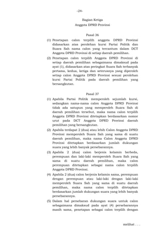 -24Bagian Ketiga
Anggota DPRD Provinsi
Pasal 36
(1) Penetapan calon terpilih anggota DPRD Provinsi
didasarkan atas perolehan kursi Partai Politik dan
Suara Sah nama calon yang tercantum dalam DCT
Anggota DPRD Provinsi di setiap daerah pemilihan.
(2) Penetapan calon terpilih Anggota DPRD Provinsi di
setiap daerah pemilihan sebagaimana dimaksud pada
ayat (1), didasarkan atas peringkat Suara Sah terbanyak
pertama, kedua, ketiga dan seterusnya yang diperoleh
setiap calon Anggota DPRD Provinsi sesuai perolehan
kursi Partai Politik pada daerah pemilihan yang
bersangkutan.
Pasal 37
(1) Apabila Partai Politik memperoleh sejumlah kursi,
sedangkan nama-nama calon Anggota DPRD Provinsi
tidak ada satupun yang memperoleh Suara Sah di
daerah pemilihan tersebut, maka nama calon terpilih
Anggota DPRD Provinsi ditetapkan berdasarkan nomor
urut pada DCT Anggota DPRD Provinsi daerah
pemilihan yang bersangkutan.
(2) Apabila terdapat 2 (dua) atau lebih Calon Anggota DPRD
Provinsi memperoleh Suara Sah yang sama di suatu
daerah pemilihan, maka nama Calon Anggota DPRD
Provinsi ditetapkan berdasarkan jumlah dukungan
suara yang lebih banyak persebarannya.
(3) Apabila 2 (dua) calon berjenis kelamin berbeda,
perempuan dan laki-laki memperoleh Suara Sah yang
sama di suatu daerah pemilihan, maka calon
perempuan ditetapkan sebagai nama calon terpilih
Anggota DPRD Provinsi.
(4) Apabila 2 (dua) calon berjenis kelamin sama, perempuan
dengan perempuan atau laki-laki dengan laki-laki
memperoleh Suara Sah yang sama di suatu daerah
pemilihan, maka nama calon terpilih ditetapkan
berdasarkan jumlah dukungan suara yang lebih banyak
persebarannya.
(5) Dalam hal persebaran dukungan suara untuk calon
sebagaimana dimaksud pada ayat (4) persebarannya
masih sama, penetapan sebagai calon terpilih dengan

melihat . . .

 