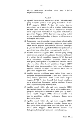 -25melihat persebaran perolehan suara pada 1 (satu)
tingkat di bawahnya.
Pasal 38
(1) Apabila Partai Politik memperoleh kursi DPRD Provinsi
yang melebihi jumlah calon yang tercantum dalam
DCT Anggota DPRD Provinsi di suatu daerah
pemilihan, kursi yang diperoleh tersebut dialokasikan
kepada nama calon yang belum dinyatakan sebagai
calon terpilih dari Partai Politik yang sama pada daerah
pemilihan Anggota DPRD Provinsi yang paling dekat
secara geografis berdasarkan peringkat perolehan suara
terbanyak berikutnya.
(2) Nama calon yang belum dinyatakan sebagai calon terpilih
dari daerah pemilihan Anggota DPRD Provinsi yang paling
dekat secara geografis sebagaimana dimaksud pada ayat
(1), dicoret dari DCT Anggota DPRD Provinsi pada daerah
pemilihan yang paling dekat secara geografis tersebut.
(3) Daerah pemilihan Anggota DPRD Provinsi yang paling
dekat secara geografis sebagaimana dimaksud pada ayat
(1), adalah daerah pemilihan Anggota DPRD Provinsi
yang wilayahnya berbatasan langsung dalam satu
kabupaten/kota apabila kabupaten/kota tersebut terdiri
atas dua atau lebih daerah pemilihan Anggota DPRD
Provinsi, atau kabupaten/kota lain yang berbatasan
apabila provinsi tersebut merupakan satu daerah
pemilihan Anggota DPRD Provinsi.
(4) Apabila daerah pemilihan yang paling dekat secara
geografis sebagaimana dimaksud pada ayat (3) lebih dari
satu daerah pemilihan, maka nama calon terpilih
Anggota DPRD Provinsi diambil dari daerah pemilihan
yang wilayahnya berbatasan paling panjang dengan
daerah pemilihan yang bersangkutan.
(5) Apabila sudah tidak ada lagi calon Anggota DPRD
Provinsi di daerah pemilihan yang paling dekat secara
geografis sebagaimana dimaksud pada ayat (1), nama
calon terpilih Anggota DPRD Provinsi diambil dari
daerah pemilihan terdekat berikutnya dalam satu
kabupaten/kota.
(6) Apabila sudah tidak ada lagi calon Anggota DPRD
Provinsi di daerah pemilihan terdekat dalam satu
kabupaten/kota sebagaimana dimaksud pada ayat (5),
maka calon Anggota DPRD Provinsi diambil dari
kabupaten/kota yang berbatasan secara langsung.

Pasal 39 . . .

 