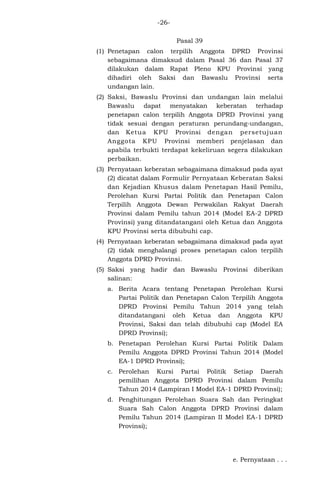 -26Pasal 39
(1) Penetapan calon terpilih Anggota DPRD Provinsi
sebagaimana dimaksud dalam Pasal 36 dan Pasal 37
dilakukan dalam Rapat Pleno KPU Provinsi yang
dihadiri oleh Saksi dan Bawaslu Provinsi serta
undangan lain.
(2) Saksi, Bawaslu Provinsi dan undangan lain melalui
Bawaslu dapat menyatakan keberatan terhadap
penetapan calon terpilih Anggota DPRD Provinsi yang
tidak sesuai dengan peraturan perundang-undangan,
dan Ketua KPU Provinsi dengan persetujuan
Anggota KPU Provinsi memberi penjelasan dan
apabila terbukti terdapat kekeliruan segera dilakukan
perbaikan.
(3) Pernyataan keberatan sebagaimana dimaksud pada ayat
(2) dicatat dalam Formulir Pernyataan Keberatan Saksi
dan Kejadian Khusus dalam Penetapan Hasil Pemilu,
Perolehan Kursi Partai Politik dan Penetapan Calon
Terpilih Anggota Dewan Perwakilan Rakyat Daerah
Provinsi dalam Pemilu tahun 2014 (Model EA-2 DPRD
Provinsi) yang ditandatangani oleh Ketua dan Anggota
KPU Provinsi serta dibubuhi cap.
(4) Pernyataan keberatan sebagaimana dimaksud pada ayat
(2) tidak menghalangi proses penetapan calon terpilih
Anggota DPRD Provinsi.
(5) Saksi yang hadir dan Bawaslu Provinsi diberikan
salinan:
a. Berita Acara tentang Penetapan Perolehan Kursi
Partai Politik dan Penetapan Calon Terpilih Anggota
DPRD Provinsi Pemilu Tahun 2014 yang telah
ditandatangani oleh Ketua dan Anggota KPU
Provinsi, Saksi dan telah dibubuhi cap (Model EA
DPRD Provinsi);
b. Penetapan Perolehan Kursi Partai Politik Dalam
Pemilu Anggota DPRD Provinsi Tahun 2014 (Model
EA-1 DPRD Provinsi);
c. Perolehan Kursi Partai Politik Setiap Daerah
pemilihan Anggota DPRD Provinsi dalam Pemilu
Tahun 2014 (Lampiran I Model EA-1 DPRD Provinsi);
d. Penghitungan Perolehan Suara Sah dan Peringkat
Suara Sah Calon Anggota DPRD Provinsi dalam
Pemilu Tahun 2014 (Lampiran II Model EA-1 DPRD
Provinsi);

e. Pernyataan . . .

 
