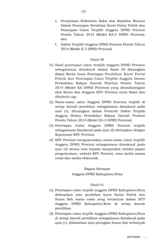-27e. Pernyataan Keberatan Saksi dan Kejadian Khusus
Dalam Penetapan Perolehan Kursi Partai Politik dan
Penetapan Calon Terpilih Anggota DPRD Provinsi
Pemilu Tahun 2014 (Model EA-2 DPRD Provinsi);
dan
f.

Daftar Terpilih Anggota DPRD Provinsi Pemilu Tahun
2014 (Model E-3 DPRD Provinsi).
Pasal 40

(1) Hasil penetapan calon terpilih Anggota DPRD Provinsi
sebagaimana dimaksud dalam Pasal 39 dituangkan
dalam Berita Acara Penetapan Perolehan Kursi Partai
Politik dan Penetapan Calon Terpilih Anggota Dewan
Perwakilan Rakyat Daerah Provinsi Pemilu Tahun
2014 (Model EA DPRD Provinsi) yang ditandatangani
oleh Ketua dan Anggota KPU Provinsi serta Saksi dan
dibubuhi cap.
(2) Nama-nama calon Anggota DPRD Provinsi terpilih di
setiap daerah pemilihan sebagaimana dimaksud pada
ayat (1), dituangkan dalam Formulir Daftar Terpilih
Anggota Dewan Perwakilan Rakyat Daerah Provinsi
Pemilu Tahun 2014 (Model EA-3 DPRD Provinsi).
(3) Penetapan Calon Anggota DPRD Provinsi terpilih
sebagaimana dimaksud pada ayat (2) ditetapkan dengan
Keputusan KPU Provinsi.
(4) KPU Provinsi mengumumkan nama-nama calon terpilih
Anggota DPRD Provinsi sebagaimana dimaksud pada
ayat (2) secara luas kepada masyarakat melalui papan
pengumuman, website KPU Provinsi, atau media massa
cetak dan media elektronik.
Bagian Keempat
Anggota DPRD Kabupaten/Kota
Pasal 41
(1) Penetapan calon terpilih anggota DPRD Kabupaten/Kota
didasarkan atas perolehan kursi Partai Politik dan
Suara Sah nama calon yang tercantum dalam DCT
Anggota DPRD Kabupaten/Kota di setiap daerah
pemilihan.
(2) Penetapan calon terpilih Anggota DPRD Kabupaten/Kota
di setiap daerah pemilihan sebagaimana dimaksud pada
ayat (1), didasarkan atas peringkat Suara Sah terbanyak

pertama . . .

 