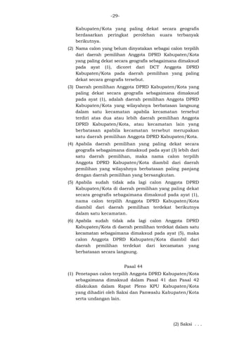 -29Kabupaten/Kota yang paling dekat secara geografis
berdasarkan peringkat perolehan suara terbanyak
berikutnya.
(2) Nama calon yang belum dinyatakan sebagai calon terpilih
dari daerah pemilihan Anggota DPRD Kabupaten/Kota
yang paling dekat secara geografis sebagaimana dimaksud
pada ayat (1), dicoret dari DCT Anggota DPRD
Kabupaten/Kota pada daerah pemilihan yang paling
dekat secara geografis tersebut.
(3) Daerah pemilihan Anggota DPRD Kabupaten/Kota yang
paling dekat secara geografis sebagaimana dimaksud
pada ayat (1), adalah daerah pemilihan Anggota DPRD
Kabupaten/Kota yang wilayahnya berbatasan langsung
dalam satu kecamatan apabila kecamatan tersebut
terdiri atas dua atau lebih daerah pemilihan Anggota
DPRD Kabupaten/Kota, atau kecamatan lain yang
berbatasan apabila kecamatan tersebut merupakan
satu daerah pemilihan Anggota DPRD Kabupaten/Kota.
(4) Apabila daerah pemilihan yang paling dekat secara
geografis sebagaimana dimaksud pada ayat (3) lebih dari
satu daerah pemilihan, maka nama calon terpilih
Anggota DPRD Kabupaten/Kota diambil dari daerah
pemilihan yang wilayahnya berbatasan paling panjang
dengan daerah pemilihan yang bersangkutan.
(5) Apabila sudah tidak ada lagi calon Anggota DPRD
Kabupaten/Kota di daerah pemilihan yang paling dekat
secara geografis sebagaimana dimaksud pada ayat (1),
nama calon terpilih Anggota DPRD Kabupaten/Kota
diambil dari daerah pemilihan terdekat berikutnya
dalam satu kecamatan.
(6) Apabila sudah tidak ada lagi calon Anggota DPRD
Kabupaten/Kota di daerah pemilihan terdekat dalam satu
kecamatan sebagaimana dimaksud pada ayat (5), maka
calon Anggota DPRD Kabupaten/Kota diambil dari
daerah pemilihan terdekat dari kecamatan yang
berbatasan secara langsung.
Pasal 44
(1) Penetapan calon terpilih Anggota DPRD Kabupaten/Kota
sebagaimana dimaksud dalam Pasal 41 dan Pasal 42
dilakukan dalam Rapat Pleno KPU Kabupaten/Kota
yang dihadiri oleh Saksi dan Panwaslu Kabupaten/Kota
serta undangan lain.

(2) Saksi . . .

 