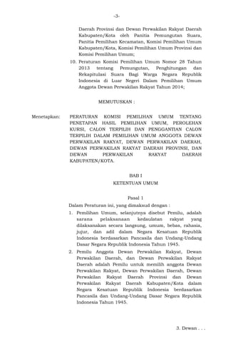 -3Daerah Provinsi dan Dewan Perwakilan Rakyat Daerah
Kabupaten/Kota oleh Panitia Pemungutan Suara,
Panitia Pemilihan Kecamatan, Komisi Pemilihan Umum
Kabupaten/Kota, Komisi Pemilihan Umum Provinsi dan
Komisi Pemilihan Umum;
10. Peraturan Komisi Pemilihan Umum Nomor 28 Tahun
2013
tentang
Pemungutan,
Penghitungan
dan
Rekapitulasi Suara Bagi Warga Negara Republik
Indonesia di Luar Negeri Dalam Pemilihan Umum
Anggota Dewan Perwakilan Rakyat Tahun 2014;
MEMUTUSKAN :
Menetapkan:

PERATURAN KOMISI PEMILIHAN UMUM TENTANG
PENETAPAN HASIL PEMILIHAN UMUM, PEROLEHAN
KURSI, CALON TERPILIH DAN PENGGANTIAN CALON
TERPILIH DALAM PEMILIHAN UMUM ANGGOTA DEWAN
PERWAKILAN RAKYAT, DEWAN PERWAKILAN DAERAH,
DEWAN PERWAKILAN RAKYAT DAERAH PROVINSI, DAN
DEWAN
PERWAKILAN
RAKYAT
DAERAH
KABUPATEN/KOTA.
BAB I
KETENTUAN UMUM
Pasal 1
Dalam Peraturan ini, yang dimaksud dengan :
1. Pemilihan Umum, selanjutnya disebut Pemilu, adalah
sarana
pelaksanaan
kedaulatan
rakyat
yang
dilaksanakan secara langsung, umum, bebas, rahasia,
jujur, dan adil dalam Negara Kesatuan Republik
Indonesia berdasarkan Pancasila dan Undang-Undang
Dasar Negara Republik Indonesia Tahun 1945.
2. Pemilu Anggota Dewan Perwakilan Rakyat, Dewan
Perwakilan Daerah, dan Dewan Perwakilan Rakyat
Daerah adalah Pemilu untuk memilih anggota Dewan
Perwakilan Rakyat, Dewan Perwakilan Daerah, Dewan
Perwakilan Rakyat Daerah Provinsi dan Dewan
Perwakilan Rakyat Daerah Kabupaten/Kota dalam
Negara Kesatuan Republik Indonesia berdasarkan
Pancasila dan Undang-Undang Dasar Negara Republik
Indonesia Tahun 1945.

3. Dewan . . .

 