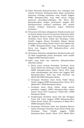 -30(2) Saksi, Panwaslu Kabupaten/Kota, dan undangan lain
melalui Panwaslu Kabupaten/Kota dapat menyatakan
keberatan terhadap penetapan calon terpilih Anggota
DPRD Kabupaten/Kota yang tidak sesuai dengan
peraturan perundang-undangan, dan Ketua KPU
Kabupaten/Kota dengan persetujuan Anggota KPU
Kabupaten/Kota memberi penjelasan dan apabila
terbukti terdapat kekeliruan segera dilakukan
perbaikan.
(3) Pernyataan keberatan sebagaimana dimaksud pada ayat
(2) dicatat dalam Formulir Pernyataan Keberatan Saksi
dan Kejadian Khusus dalam Penetapan Hasil Pemilu,
Perolehan Kursi Partai Politik dan Penetapan Calon
Terpilih Anggota Dewan Perwakilan Rakyat Daerah
Kabupaten/Kota dalam Pemilu Tahun 2014 (Model EB2 DPRD Kabupaten/Kota) yang ditandatangani oleh
Ketua dan Anggota KPU Kabupaten/Kota serta
dibubuhi cap.
(4) Pernyataan keberatan sebagaimana dimaksud pada ayat
(2) tidak menghalangi proses penetapan calon terpilih
Anggota DPRD Kabupaten/Kota.
(5) Saksi yang hadir
diberikan salinan :

dan

Panwaslu

Kabupaten/Kota

a. Berita Acara tentang Penetapan Perolehan Kursi
Partai Politik dan Penetapan Calon Terpilih Anggota
DPRD Kabupaten/Kota Pemilu Tahun 2014 yang
telah ditandatangani oleh Ketua dan Anggota KPU
Kabupaten/Kota, Saksi dan telah dibubuhi cap
(Model EB DPRD Kabupaten/Kota);
b. Penetapan Perolehan Kursi Partai Politik Dalam
Pemilu Anggota DPRD Kabupaten/Kota Tahun 2014
(Model EB-1 DPRD Kabupaten/Kota);
c. Perolehan Kursi Partai Politik setiap daerah
pemilihan Anggota DPRD Kabupaten/Kota dalam
Pemilu Tahun 2014 (Lampiran I Model EB-1 DPRD
Kabupaten/Kota);
d. Penghitungan Perolehan Suara Sah dan Peringkat
Suara Sah Calon Anggota DPRD Kabupaten/Kota
dalam Pemilu Tahun 2014 (Lampiran II Model EB-1
DPRD Kabupaten/Kota);
e. Pernyataan Keberatan Saksi dan Kejadian Khusus
Dalam Penetapan Perolehan Kursi Partai Politik dan
Penetapan
Calon
Terpilih
Anggota
DPRD
Kabupaten/Kota Pemilu Tahun 2014 (Model EB-2

DPRD . . .

 