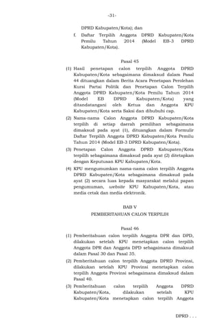 -31DPRD Kabupaten/Kota); dan
f.

Daftar Terpilih Anggota
Pemilu
Tahun
2014
Kabupaten/Kota).

DPRD Kabupaten/Kota
(Model
EB-3
DPRD

Pasal 45
(1) Hasil penetapan calon terpilih Anggota DPRD
Kabupaten/Kota sebagaimana dimaksud dalam Pasal
44 dituangkan dalam Berita Acara Penetapan Perolehan
Kursi Partai Politik dan Penetapan Calon Terpilih
Anggota DPRD Kabupaten/Kota Pemilu Tahun 2014
(Model
EB
DPRD
Kabupaten/Kota)
yang
ditandatangani oleh Ketua dan Anggota KPU
Kabupaten/Kota serta Saksi dan dibubuhi cap.
(2) Nama-nama Calon Anggota DPRD Kabupaten/Kota
terpilih di setiap daerah pemilihan sebagaimana
dimaksud pada ayat (1), dituangkan dalam Formulir
Daftar Terpilih Anggota DPRD Kabupaten/Kota Pemilu
Tahun 2014 (Model EB-3 DPRD Kabupaten/Kota).
(3) Penetapan Calon Anggota DPRD Kabupaten/Kota
terpilih sebagaimana dimaksud pada ayat (2) ditetapkan
dengan Keputusan KPU Kabupaten/Kota.
(4) KPU mengumumkan nama-nama calon terpilih Anggota
DPRD Kabupaten/Kota sebagaimana dimaksud pada
ayat (2) secara luas kepada masyarakat melalui papan
pengumuman, website KPU Kabupaten/Kota, atau
media cetak dan media elektronik.
BAB V
PEMBERITAHUAN CALON TERPILIH
Pasal 46
(1) Pemberitahuan calon terpilih Anggota DPR dan DPD,
dilakukan setelah KPU menetapkan calon terpilih
Anggota DPR dan Anggota DPD sebagaimana dimaksud
dalam Pasal 30 dan Pasal 35.
(2) Pemberitahuan calon terpilih Anggota DPRD Provinsi,
dilakukan setelah KPU Provinsi menetapkan calon
terpilih Anggota Provinsi sebagaimana dimaksud dalam
Pasal 40.
(3) Pemberitahuan
calon
terpilih
Anggota
DPRD
Kabupaten/Kota,
dilakukan
setelah
KPU
Kabupaten/Kota menetapkan calon terpilih Anggota

DPRD . . .

 