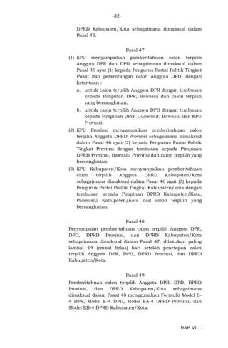 -32DPRD Kabupaten/Kota sebagaimana dimaksud dalam
Pasal 45.
Pasal 47
(1) KPU menyampaikan pemberitahuan calon terpilih
Anggota DPR dan DPD sebagaimana dimaksud dalam
Pasal 46 ayat (1) kepada Pengurus Partai Politik Tingkat
Pusat dan perseorangan calon Anggota DPD, dengan
ketentuan :
a. untuk calon terpilih Anggota DPR dengan tembusan
kepada Pimpinan DPR, Bawaslu dan calon terpilih
yang bersangkutan;
b. untuk calon terpilih Anggota DPD dengan tembusan
kepada Pimpinan DPD, Gubernur, Bawaslu dan KPU
Provinsi.
(2) KPU Provinsi menyampaikan pemberitahuan calon
terpilih Anggota DPRD Provinsi sebagaimana dimaksud
dalam Pasal 46 ayat (2) kepada Pengurus Partai Politik
Tingkat Provinsi dengan tembusan kepada Pimpinan
DPRD Provinsi, Bawaslu Provinsi dan calon terpilih yang
bersangkutan.
(3) KPU Kabupaten/Kota menyampaikan pemberitahuan
calon
terpilih
Anggota
DPRD
Kabupaten/Kota
sebagaimana dimaksud dalam Pasal 46 ayat (3) kepada
Pengurus Partai Politik Tingkat Kabupaten/kota dengan
tembusan kepada Pimpinan DPRD Kabupaten/Kota,
Panwaslu Kabupaten/Kota dan calon terpilih yang
bersangkutan.
Pasal 48
Penyampaian pemberitahuan calon terpilih Anggota DPR,
DPD, DPRD Provinsi, dan DPRD Kabupaten/Kota
sebagaimana dimaksud dalam Pasal 47, dilakukan paling
lambat 14 (empat belas) hari setelah penetapan calon
terpilih Anggota DPR, DPD, DPRD Provinsi, dan DPRD
Kabupaten/Kota.
Pasal 49
Pemberitahuan calon terpilih Anggota DPR, DPD, DPRD
Provinsi,
dan
DPRD
Kabupaten/Kota
sebagaimana
dimaksud dalam Pasal 48 menggunakan Formulir Model E4 DPR, Model E-4 DPD, Model EA-4 DPRD Provinsi, dan
Model EB-4 DPRD Kabupaten/Kota.

BAB VI . . .

 