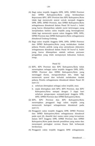 -34(4) Bagi calon terpilih Anggota DPR, DPD, DPRD Provinsi
dan
DPRD
Kabupaten/Kota
yang
berdasarkan
Keputusan KPU, KPU Provinsi dan KPU Kabupaten/Kota
tidak lagi memenuhi syarat untuk menjadi Anggota
DPR, DPD, DPRD Provinsi, dan DPRD Kabupaten/Kota
sebagaimana dimaksud dalam Pasal 50 huruf c, bukti
yang harus dilampirkan adalah surat keterangan yang
menjelaskan bahwa calon terpilih yang bersangkutan
tidak lagi memenuhi syarat calon Anggota DPR, DPD,
DPRD Provinsi dan DPRD Kabupaten/Kota sebagaimana
dimaksud Undang-Undang.
(5) Bagi calon terpilih Anggota DPR, DPD, DPRD Provinsi
dan DPRD Kabupaten/Kota yang melakukan tindak
pidana Pemilu politik uang atau pemalsuan dokumen
sebagaimana dimaksud dalam Pasal 50 huruf d, bukti
yang harus dilampirkan adalah salinan putusan
pengadilan yang telah mempunyai kekuatan hukum
tetap.
Pasal 52
(1) KPU, KPU Provinsi dan KPU Kabupaten/Kota tidak
menetapkan sebagai calon terpilih Anggota DPR, DPD,
DPRD Provinsi dan DPRD Kabupaten/Kota yang
meninggal dunia, mengundurkan diri, tidak lagi
memenuhi syarat dan terbukti melakukan tindak
pidana Pemilu sebagaimana dimaksud dalam Pasal 50
ayat (1):
a. sebelum ditetapkan sebagai calon terpilih; atau
b. sejak ditetapkan oleh KPU, KPU Provinsi, dan KPU
Kabupaten/Kota sampai dengan 3 (tiga) hari
sebelum pengucapan sumpah/janji Anggota DPR,
DPD, DPRD Provinsi dan DPRD Kabupaten/Kota.
(2) KPU, KPU Provinsi dan KPU Kabupaten/Kota
menetapkan pengganti bagi calon terpilih yang
memenuhi kategori sebagaimana dimaksud pada
ayat (1).
(3) Pengganti calon terpilih Anggota DPR, DPRD Provinsi
dan DPRD Kabupaten/Kota sebagaimana dimaksud
pada ayat (2), diambil dari nama calon yang tercantum
dalam DCT Anggota DPR, DPRD Provinsi dan DPRD
Kabupaten/Kota pada daerah pemilihan yang sama dan
menempati peringkat urutan Suara Sah terbanyak
berikutnya.
(4) Pengganti calon terpilih Anggota DPD sebagaimana

dimaksud . . .

 