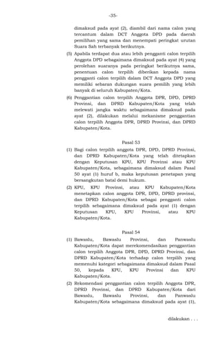 -35dimaksud pada ayat (2), diambil dari nama calon yang
tercantum dalam DCT Anggota DPD pada daerah
pemilihan yang sama dan menempati peringkat urutan
Suara Sah terbanyak berikutnya.
(5) Apabila terdapat dua atau lebih pengganti calon terpilih
Anggota DPD sebagaimana dimaksud pada ayat (4) yang
perolehan suaranya pada peringkat berikutnya sama,
penentuan calon terpilih diberikan kepada nama
pengganti calon terpilih dalam DCT Anggota DPD yang
memiliki sebaran dukungan suara pemilih yang lebih
banyak di seluruh Kabupaten/Kota.
(6) Penggantian calon terpilih Anggota DPR, DPD, DPRD
Provinsi, dan DPRD Kabupaten/Kota yang telah
melewati jangka waktu sebagaimana dimaksud pada
ayat (2), dilakukan melalui mekanisme penggantian
calon terpilih Anggota DPR, DPRD Provinsi, dan DPRD
Kabupaten/Kota.
Pasal 53
(1) Bagi calon terpilih anggota DPR, DPD, DPRD Provinsi,
dan DPRD Kabupaten/Kota yang telah ditetapkan
dengan Keputusan KPU, KPU Provinsi atau KPU
Kabupaten/Kota, sebagaimana dimaksud dalam Pasal
50 ayat (1) huruf b, maka keputusan penetapan yang
bersangkutan batal demi hukum.
(2) KPU, KPU Provinsi, atau KPU Kabupaten/Kota
menetapkan calon anggota DPR, DPD, DPRD provinsi,
dan DPRD Kabupaten/Kota sebagai pengganti calon
terpilih sebagaimana dimaksud pada ayat (1) dengan
Keputusan
KPU,
KPU
Provinsi,
atau
KPU
Kabupaten/Kota.
Pasal 54
Bawaslu
Provinsi,
dan
Panwaslu
(1) Bawaslu,
Kabupaten/Kota dapat merekomendasikan penggantian
calon terpilih Anggota DPR, DPD, DPRD Provinsi, dan
DPRD Kabupaten/Kota terhadap calon terpilih yang
memenuhi kategori sebagaimana dimaksud dalam Pasal
50,
kepada
KPU,
KPU
Provinsi
dan
KPU
Kabupaten/Kota.
(2) Rekomendasi penggantian calon terpilih Anggota DPR,
DPRD Provinsi, dan DPRD Kabupaten/Kota dari
Bawaslu,
Bawaslu
Provinsi,
dan
Panwaslu
Kabupaten/Kota sebagaimana dimaksud pada ayat (1),

dilakukan . . .

 