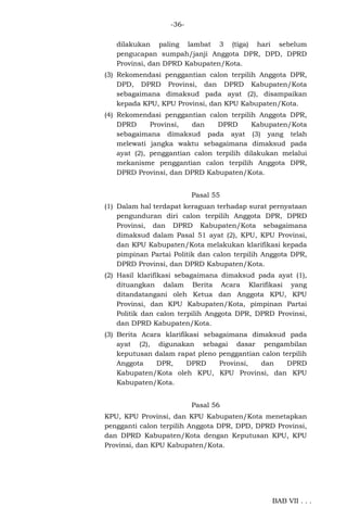 -36dilakukan paling lambat 3 (tiga) hari sebelum
pengucapan sumpah/janji Anggota DPR, DPD, DPRD
Provinsi, dan DPRD Kabupaten/Kota.
(3) Rekomendasi penggantian calon terpilih Anggota DPR,
DPD, DPRD Provinsi, dan DPRD Kabupaten/Kota
sebagaimana dimaksud pada ayat (2), disampaikan
kepada KPU, KPU Provinsi, dan KPU Kabupaten/Kota.
(4) Rekomendasi penggantian calon terpilih Anggota DPR,
DPRD
Provinsi,
dan
DPRD
Kabupaten/Kota
sebagaimana dimaksud pada ayat (3) yang telah
melewati jangka waktu sebagaimana dimaksud pada
ayat (2), penggantian calon terpilih dilakukan melalui
mekanisme penggantian calon terpilih Anggota DPR,
DPRD Provinsi, dan DPRD Kabupaten/Kota.
Pasal 55
(1) Dalam hal terdapat keraguan terhadap surat pernyataan
pengunduran diri calon terpilih Anggota DPR, DPRD
Provinsi, dan DPRD Kabupaten/Kota sebagaimana
dimaksud dalam Pasal 51 ayat (2), KPU, KPU Provinsi,
dan KPU Kabupaten/Kota melakukan klarifikasi kepada
pimpinan Partai Politik dan calon terpilih Anggota DPR,
DPRD Provinsi, dan DPRD Kabupaten/Kota.
(2) Hasil klarifikasi sebagaimana dimaksud pada ayat (1),
dituangkan dalam Berita Acara Klarifikasi yang
ditandatangani oleh Ketua dan Anggota KPU, KPU
Provinsi, dan KPU Kabupaten/Kota, pimpinan Partai
Politik dan calon terpilih Anggota DPR, DPRD Provinsi,
dan DPRD Kabupaten/Kota.
(3) Berita Acara klarifikasi sebagaimana dimaksud pada
ayat (2), digunakan sebagai dasar pengambilan
keputusan dalam rapat pleno penggantian calon terpilih
Anggota
DPR,
DPRD
Provinsi,
dan
DPRD
Kabupaten/Kota oleh KPU, KPU Provinsi, dan KPU
Kabupaten/Kota.
Pasal 56
KPU, KPU Provinsi, dan KPU Kabupaten/Kota menetapkan
pengganti calon terpilih Anggota DPR, DPD, DPRD Provinsi,
dan DPRD Kabupaten/Kota dengan Keputusan KPU, KPU
Provinsi, dan KPU Kabupaten/Kota.

BAB VII . . .

 