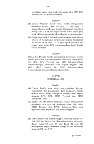 -38perolehan suara yang telah ditetapkan oleh KPU, KPU
Provini dan KPU Kabupaten/Kota.
Pasal 59
(1) Dewan Pimpinan Pusat Partai Politik sebagaimana
dimaksud dalam Pasal 58 ayat (1) dan ayat (2)
mengajukan permohonan kepada Mahkamah Konstitusi
paling lama 3 x 24 jam (tiga kali dua puluh empat jam)
sejak KPU mengumumkan hasil Pemilu secara nasional.
(2) Calon Anggota DPD sebagaimana dimaksud dalam Pasal
58 ayat (3) mengajukan permohonan kepada Mahkamah
Konstitusi paling lama 3 x 24 jam (tiga kali dua puluh
empat jam) sejak KPU mengumumkan hasil Pemilu
secara nasional.
Pasal 60
Dalam hal Peserta Pemilu mengajukan keberatan kepada
Mahkamah Konstitusi sebagaimana dimaksud dalam Pasal
59, KPU, KPU Provinsi dan KPU Kabupaten/Kota
menindaklanjuti penetapan calon terpilih Anggota DPR,
DPD, DPRD Provinsi dan DPRD Kabupaten/Kota
berdasarkan putusan Mahkamah Konstitusi.
BAB VIII
KETENTUAN LAIN
Pasal 61
(1) Peserta Pemilu yang tidak menyampaikan laporan
penerimaan dan pengeluaran dana kampanye Pemilu
dikenai sanksi tidak ditetapkan sebagai calon terpilih
Anggota DPR, DPD, DPRD Provinsi dan DPRD
Kabupaten/Kota.
(2) Apabila Peserta Pemilu mendapat sanksi sebagaimana
dimaksud pada ayat (1), perolehan kursi DPR, DPD,
DPRD Provinsi dan DPRD Kabupaten/Kota yang
diperoleh tidak dapat diisi oleh calon pengganti.
Pasal 62
(1) Daftar nama calon terpilih Anggota DPR dan DPD (Model
E-3 DPR dan Model E-3 DPD) sebagaimana dimaksud
dalam Pasal 30 ayat (2) dan Pasal 32 ayat (3),
disampaikan kepada Presiden sebagai bahan peresmian
Anggota DPR dan DPD.
(2) Daftar . . .

 