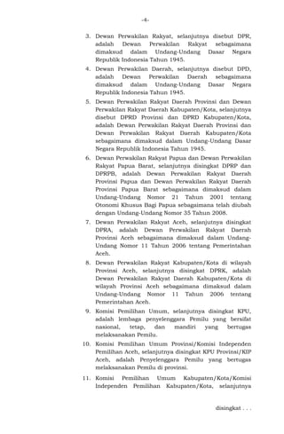 -43. Dewan Perwakilan Rakyat, selanjutnya disebut DPR,
adalah
Dewan
Perwakilan
Rakyat
sebagaimana
dimaksud dalam Undang-Undang Dasar Negara
Republik Indonesia Tahun 1945.
4. Dewan Perwakilan Daerah, selanjutnya disebut DPD,
adalah Dewan Perwakilan Daerah sebagaimana
dimaksud dalam Undang-Undang Dasar Negara
Republik Indonesia Tahun 1945.
5. Dewan Perwakilan Rakyat Daerah Provinsi dan Dewan
Perwakilan Rakyat Daerah Kabupaten/Kota, selanjutnya
disebut DPRD Provinsi dan DPRD Kabupaten/Kota,
adalah Dewan Perwakilan Rakyat Daerah Provinsi dan
Dewan Perwakilan Rakyat Daerah Kabupaten/Kota
sebagaimana dimaksud dalam Undang-Undang Dasar
Negara Republik Indonesia Tahun 1945.
6. Dewan Perwakilan Rakyat Papua dan Dewan Perwakilan
Rakyat Papua Barat, selanjutnya disingkat DPRP dan
DPRPB, adalah Dewan Perwakilan Rakyat Daerah
Provinsi Papua dan Dewan Perwakilan Rakyat Daerah
Provinsi Papua Barat sebagaimana dimaksud dalam
Undang-Undang Nomor 21 Tahun 2001 tentang
Otonomi Khusus Bagi Papua sebagaimana telah diubah
dengan Undang-Undang Nomor 35 Tahun 2008.
7. Dewan Perwakilan Rakyat Aceh, selanjutnya disingkat
DPRA, adalah Dewan Perwakilan Rakyat Daerah
Provinsi Aceh sebagaimana dimaksud dalam UndangUndang Nomor 11 Tahun 2006 tentang Pemerintahan
Aceh.
8. Dewan Perwakilan Rakyat Kabupaten/Kota di wilayah
Provinsi Aceh, selanjutnya disingkat DPRK, adalah
Dewan Perwakilan Rakyat Daerah Kabupaten/Kota di
wilayah Provinsi Aceh sebagaimana dimaksud dalam
Undang-Undang Nomor 11 Tahun 2006 tentang
Pemerintahan Aceh.
9. Komisi Pemilihan Umum, selanjutnya disingkat KPU,
adalah lembaga penyelenggara Pemilu yang bersifat
nasional,
tetap,
dan
mandiri
yang
bertugas
melaksanakan Pemilu.
10. Komisi Pemilihan Umum Provinsi/Komisi Independen
Pemilihan Aceh, selanjutnya disingkat KPU Provinsi/KIP
Aceh, adalah Penyelenggara Pemilu yang bertugas
melaksanakan Pemilu di provinsi.
11. Komisi Pemilihan Umum Kabupaten/Kota/Komisi
Independen Pemilihan Kabupaten/Kota, selanjutnya

disingkat . . .

 