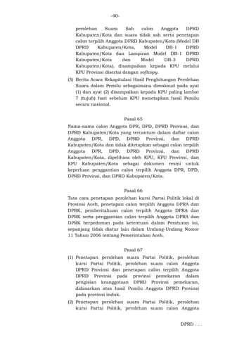 -40perolehan
Suara
Sah
calon
Anggota
DPRD
Kabupaten/Kota dan suara tidak sah serta penetapan
calon terpilih Anggota DPRD Kabupaten/Kota (Model DB
DPRD
Kabupaten/Kota,
Model
DB-1
DPRD
Kabupaten/Kota dan Lampiran Model DB-1 DPRD
Kabupaten/Kota
dan
Model
DB-3
DPRD
Kabupaten/Kota), disampaikan kepada KPU melalui
KPU Provinsi disertai dengan softcopy.
(3) Berita Acara Rekapitulasi Hasil Penghitungan Perolehan
Suara dalam Pemilu sebagaimana dimaksud pada ayat
(1) dan ayat (2) disampaikan kepada KPU paling lambat
7 (tujuh) hari sebelum KPU menetapkan hasil Pemilu
secara nasional.
Pasal 65
Nama-nama calon Anggota DPR, DPD, DPRD Provinsi, dan
DPRD Kabupaten/Kota yang tercantum dalam daftar calon
Anggota DPR, DPD, DPRD Provinsi, dan DPRD
Kabupaten/Kota dan tidak ditetapkan sebagai calon terpilih
Anggota DPR, DPD, DPRD Provinsi, dan DPRD
Kabupaten/Kota, dipelihara oleh KPU, KPU Provinsi, dan
KPU Kabupaten/Kota sebagai dokumen resmi untuk
keperluan penggantian calon terpilih Anggota DPR, DPD,
DPRD Provinsi, dan DPRD Kabupaten/Kota.
Pasal 66
Tata cara penetapan perolehan kursi Partai Politik lokal di
Provinsi Aceh, penetapan calon terpilih Anggota DPRA dan
DPRK, pemberitahuan calon terpilih Anggota DPRA dan
DPRK serta penggantian calon terpilih Anggota DPRA dan
DPRK berpedoman pada ketentuan dalam Peraturan ini,
sepanjang tidak diatur lain dalam Undang-Undang Nomor
11 Tahun 2006 tentang Pemerintahan Aceh.
Pasal 67
(1) Penetapan perolehan suara Partai Politik, perolehan
kursi Partai Politik, perolehan suara calon Anggota
DPRD Provinsi dan penetapan calon terpilih Anggota
DPRD Provinsi pada provinsi pemekaran dalam
pengisian keanggotaan DPRD Provinsi pemekaran,
didasarkan atas hasil Pemilu Anggota DPRD Provinsi
pada provinsi induk.
(2) Penetapan perolehan suara Partai Politik, perolehan
kursi Partai Politik, perolehan suara calon Anggota
DPRD . . .

 