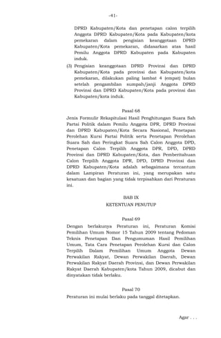 -41DPRD Kabupaten/Kota dan penetapan calon terpilih
Anggota DPRD Kabupaten/Kota pada Kabupaten/kota
pemekaran dalam pengisian keanggotaan DPRD
Kabupaten/Kota pemekaran, didasarkan atas hasil
Pemilu Anggota DPRD Kabupaten pada Kabupaten
induk.
(3) Pengisian keanggotaan DPRD Provinsi dan DPRD
Kabupaten/Kota pada provinsi dan Kabupaten/kota
pemekaran, dilakukan paling lambat 4 (empat) bulan
setelah pengambilan sumpah/janji Anggota DPRD
Provinsi dan DPRD Kabupaten/Kota pada provinsi dan
Kabupaten/kota induk.
Pasal 68
Jenis Formulir Rekapitulasi Hasil Penghitungan Suara Sah
Partai Politik dalam Pemilu Anggota DPR, DPRD Provinsi
dan DPRD Kabupaten/Kota Secara Nasional, Penetapan
Perolehan Kursi Partai Politik serta Penetapan Perolehan
Suara Sah dan Peringkat Suara Sah Calon Anggota DPD,
Penetapan Calon Terpilih Anggota DPR, DPD, DPRD
Provinsi dan DPRD Kabupaten/Kota, dan Pemberitahuan
Calon Terpilih Anggota DPR, DPD, DPRD Provinsi dan
DPRD Kabupaten/Kota adalah sebagaimana tercantum
dalam Lampiran Peraturan ini, yang merupakan satu
kesatuan dan bagian yang tidak terpisahkan dari Peraturan
ini.
BAB IX
KETENTUAN PENUTUP
Pasal 69
Dengan berlakunya Peraturan ini, Peraturan Komisi
Pemilihan Umum Nomor 15 Tahun 2009 tentang Pedoman
Teknis Penetapan Dan Pengumuman Hasil Pemilihan
Umum, Tata Cara Penetapan Perolehan Kursi dan Calon
Terpilih Dalam Pemilihan Umum Anggota Dewan
Perwakilan Rakyat, Dewan Perwakilan Daerah, Dewan
Perwakilan Rakyat Daerah Provinsi, dan Dewan Perwakilan
Rakyat Daerah Kabupaten/kota Tahun 2009, dicabut dan
dinyatakan tidak berlaku.
Pasal 70
Peraturan ini mulai berlaku pada tanggal ditetapkan.

Agar . . .

 