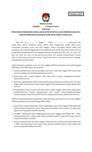 MODEL E DPD

BERITA ACARA
NOMOR :

/15-BA/IV/2014
TENTANG

PENETAPAN PEROLEHAN SUARA SAH DAN PENETAPAN CALON TERPILIH ANGGOTA
DEWAN PERWAKILAN DAERAH PEMILIHAN UMUM TAHUN 2014

Pada hari ini …………………… tanggal …… bulan …………………………….. tahun dua ribu
empat belas, Komisi Pemilihan Umum (KPU) telah melaksanakan Rapat Pleno untuk
menetapkan perolehan suara sah calon Anggota Dewan Perwakilan Daerah (DPD) dan
penetapan calon terpilih Anggota Dewan Perwakilan Daerah (DPD) hasil Pemilu Tahun 2014 di
setiap daerah pemilihan/provinsi, sebagaimana dimaksud dalam Pasal 206 ayat (1), Pasal 207
ayat (1), Pasal 216 ayat (1) dan aya (2), serta Pasal 218 Undang- Undang Nomor 8 Tahun
2012 Jo. Pasal 8 ayat (1) huruf h, huruf i, hutuf k dan huruf l, serta ayat (4) huruf h UndangUndang Nomor 15 Tahun 2011.
Dalam penetapan perolehan suara sah calon Anggota DPD dan penetapan calon terpilih Anggota
DPD, Rapat Pleno KPU dalam memutuskan :
1. Jumlah perolehan suara sah dan peringkat suara sah setiap calon Anggota DPD untuk setiap
provinsi, sebagaimana terlampir dalam berita acara ini.
2. Nama-nama calon terpilih Anggota DPD untuk setiap provinsi, sebagaimana terlampir
dalam berita acara ini.
3. Keberatan saksi/kejadian khusus dalam pelaksanaan penetapan perolehan suara sah calon
Anggota DPD dan penetapan calon terpilih Anggota DPD, sebagaimana terlampir dalam berita
acara ini.
4. Pemberitahuan secara tertulis nama-nama calon terpilih Anggota DPD untuk setiap daerah
pemilihan/provinsi kepada masing-masing calon terpilih yang bersangkutan dengan
tembusan kepada Gubernur dan KPU Provinsi, sebagaimana terlampir dalam berita acara ini.
Dokumen yang dipergunakan sebagai dasar dalam penetapan perolehan suara sah calon Anggota
DPD dan penetapan calon terpilih Anggota DPD adalah :
1. Berita Acara tentang Rekapitulasi Hasil Penghitungan Suara Calon Anggota DPD (Model DD
DPD), masing-masing terinci untuk setiap daerah pemilihan pada provinsi 33 (tiga puluh
tiga) provinsi yang telah disahkan oleh KPU.
2. Sertifikat Rekapitulasi Hasil Penghitungan Suara Calon Anggota DPD (Model DD 1 DPD),
masing-masing terinci untuk setiap daerah pemilihan pada 33 (tiga puluh tiga) provinsi
yang telah disahkan oleh KPU.
3. Rincian Perolehan Suara Sah Calon Anggota DPD serta Suara Tidak Sah (Lampiran Model DD
1 DPD), masing-masing terinci untuk setiap daerah pemilihan pada 33 (tiga puluh tiga)
provinsi yang telah disahkan oleh KPU.

 