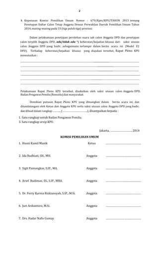 2
4. Keputusan Komisi Pemilihan Umum Nomor : 679/Kpts/KPU/TAHUN 2013 tentang
Penetapan Daftar Calon Tetap Anggota Dewan Perwakilan Daerah Pemilihan Umum Tahun
2014, masing-masing pada 33 (tiga puluh tiga) provinsi.
Dalam pelaksanaan penetapan perolehan suara sah calon Anggota DPD dan penetapan
calon terpilih Anggota DPD, ada/tidak ada *) keberatan/kejadian khusus dari

saksi utusan

calon Anggota DPD yang hadir, sebagaimana terlampir dalam berita acara ini (Model E2
DPD).

Terhadap

keberatan/kejadian khusus

yang diajukan tersebut, Rapat Pleno KPU

memutuskan :
…………………………………………………………………………………………...........................……………………………………
………………………………………………………………………………………………...........................………………………………
………………………………………………………………………………………………..........................………………………………
…......................................................................................................................................................................................................
………………………………………………………………………………………...................……….……………………………………
……………………………………………………………………………………...................………………………………………………
Pelaksanaan Rapat Pleno KPU tersebut, disaksikan oleh saksi utusan calon Anggota DPD,
Badan Pengawas Pemilu (Bawaslu) dan masyarakat.
Demikian putusan Rapat Pleno KPU yang dituangkan dalam

berita acara ini, dan

ditandatangani oleh Ketua dan Anggota KPU serta saksi utusan calon Anggota DPD yang hadir,
dan dibuat dalam rangkap ………... (……………………………..), disampaikan kepada :

1. Satu rangkap untuk Badan Pengawas Pemilu;
3. Satu rangkap arsip KPU.
Jakarta, ………………………. 2014
KOMISI PEMILIHAN UMUM
1. Husni Kamil Manik

Ketua

………………………………………

2. Ida Budhiati, SH., MH.

Anggota

………………………………………

3. Sigit Pamungkas, S.IP., MA.

Anggota

………………………………………

4. Arief Budiman, SS., S.IP., MBA.

Anggota

………………………………………

5. Dr. Ferry Kurnia Rizkiansyah, S.IP., M.Si.

Anggota

………………………………………

6. Juri Ardiantoro, M.Si.

Anggota

………………………………………

7. Drs. Hadar Nafis Gumay

Anggota

………………………………………

 