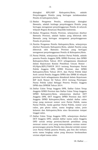 -5disingkat
KPU/KIP
Kabupaten/Kota,
adalah
Penyelenggara Pemilu yang bertugas melaksanakan
Pemilu di kabupaten/kota.
12. Badan
Pengawas
Pemilu,
selanjutnya
disingkat
Bawaslu, adalah lembaga penyelenggara Pemilu yang
bertugas mengawasi penyelenggaraan Pemilu di seluruh
wilayah Negara Kesatuan Republik Indonesia.
13. Badan Pengawas Pemilu Provinsi, selanjutnya disebut
Bawaslu Provinsi, adalah badan yang dibentuk oleh
Bawaslu yang bertugas mengawasi penyelenggaraan
Pemilu di provinsi.
14. Panitia Pengawas Pemilu Kabupaten/Kota, selanjutnya
disebut Panwaslu Kabupaten/Kota, adalah Panitia yang
dibentuk oleh Bawaslu Provinsi yang bertugas
mengawasi penyelenggaraan Pemilu di Kabupaten/Kota.
15. Partai Politik, selanjutnya disebut Partai Politik, adalah
peserta Pemilu Anggota DPR, DPRD Provinsi, dan DPRD
Kabupaten/Kota Tahun 2014 sebagaimana dimaksud
dalam Keputusan Komisi Pemilihan Umum Nomor :
05/Kpts/KPU/TAHUN 2013 tentang Penetapan Partai
Politik Anggota DPR, DPRD Provinsi, dan DPRD
Kabupaten/Kota Tahun 2014, dan Partai Politik lokal
Aceh untuk Pemilu Anggota DPRA dan DPRK di wilayah
provinsi Aceh sebagaimana dimaksud dalam Keputusan
KIP Aceh Nomor 02 Tahun 2013 tentang Penetapan
Partai Politik Lokal Sebagai Peserta Pemilu Anggota
DPRA dan DPRDK Tahun 2014.
16. Daftar Calon Tetap Anggota DPR, Daftar Calon Tetap
Anggota DPRD Provinsi dan Daftar Calon Tetap Anggota
DPRD Kabupaten/Kota, selanjutnya disebut DCT
Anggota DPR, DCT Anggota DPRD Provinsi dan DCT
Anggota DPRD Kabupaten/Kota, adalah daftar calon
tetap yang memuat nomor urut Partai Politik, nama
Partai Politik, tanda gambar Partai Politik, nomor urut
calon, pas photo calon, nama lengkap calon, jenis
kelamin dan Kabupaten/Kota atau Kecamatan tempat
tinggal calon.
17. Daftar Calon Tetap Anggota DPD, selanjutnya disebut
DCT Anggota DPD, adalah daftar nama calon Anggota
DPD untuk setiap provinsi/daerah pemilihan yang
memuat nomor urut yang menunjukkan urutan nomor
perseorangan peserta Pemilu dan dimulai setelah nomor
urut Partai Politik peserta Pemilu, pas foto diri terbaru
serta nama lengkap calon yang disusun berdasarkan
urutan abjad nama calon.
18. Daftar . . .

 