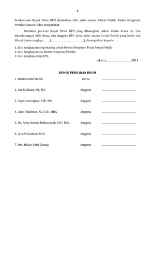 3
Pelaksanaan Rapat Pleno KPU disaksikan oleh saksi utusan Partai Politik, Badan Pengawas
Pemilu (Bawaslu) dan masyarakat.
Demikian putusan Rapat Pleno KPU yang dituangkan dalam Berita Acara ini, dan
ditandatangani oleh Ketua dan Anggota KPU serta saksi utusan Partai Politik yang hadir dan
dibuat dalam rangkap …….. (…………………………………….), disampaikan kepada :
1. Satu rangkap masing-masing untuk Dewan Pimpinan Pusat Partai Politik;
2. Satu rangkap untuk Badan Pengawas Pemilu;
3. Satu rangkap arsip KPU.
Jakarta, …………………………. 2014

KOMISI PEMILIHAN UMUM
1. Husni Kamil Manik

Ketua

………………………………………

2. Ida Budhiati, SH., MH.

Anggota

………………………………………

3. Sigit Pamungkas, S.IP., MA.

Anggota

………………………………………

4. Arief Budiman, SS., S.IP., MBA.

Anggota

………………………………………

5. Dr. Ferry Kurnia Rizkiansyah, S.IP., M.Si.

Anggota

………………………………………

6. Juri Ardiantoro, M.Si.

Anggota

………………………………………

7. Drs. Hadar Nafis Gumay

Anggota

………………………………………

 