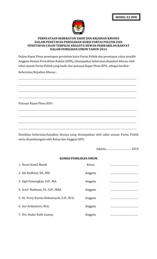 MODEL E2 DPR

PERNYATAAN KEBERATAN SAKSI DAN KEJADIAN KHUSUS
DALAM PENETAPAN PEROLEHAN KURSI PARTAI POLITIK DAN
PENETAPAN CALON TERPILIH ANGGOTA DEWAN PERWAKILAN RAKYAT
DALAM PEMILIHAN UMUM TAHUN 2014
Dalam Rapat Pleno penetapan perolehan kursi Partai Politik dan penetapan calon terpilih
Anggota Dewan Perwakilan Rakyat (DPR), disampaikan keberatan/kejadian khusus oleh
saksi utusan Partai Politik yang hadir dan putusan Rapat Pleno KPU, sebagai berikut :
Keberatan/Kejadian Khusus :
………………………………………………………………………………………………………………………………………
………………………………………………………………………………………………………………………………………
………………………………………………………………………………………………………………………………………
………………………………………………………………………………………………………………………………………
Putusan Rapat Pleno KPU :
………………………………………………………………………………………………………………………………………
………………………………………………………………………………………………………………………………………
………………………………………………………………………………………………………………………………………
………………………………………………………………………………………………………………………………………
Demikian keberatan/kejadian khusus yang disampaikan oleh saksi utusan Partai Politik
serta ditandatangani oleh Ketua dan Anggota KPU.
Jakarta, …………………………. 2014
KOMISI PEMILIHAN UMUM
1. Husni Kamil Manik

Ketua

………………………………

2. Ida Budhiati, SH., MH.

Anggota

………………………………

3. Sigit Pamungkas, S.IP., MA.

Anggota

………………………………

4. Arief Budiman, SS., S.IP., MBA.

Anggota

………………………………

5. Dr. Ferry Kurnia Rizkiansyah, S.IP., M.Si.

Anggota

………………………………

6. Juri Ardiantoro, M.Si.

Anggota

………………………………

7. Drs. Hadar Nafis Gumay

Anggota

………………………………

 