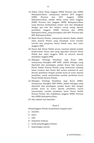 -618. Daftar Calon Tetap Anggota DPRD Provinsi dan DPRD
Kabupaten/Kota, selanjutnya disebut DCT Anggota
DPRD
Provinsi
dan
DCT
Anggota
DPRD
Kabupaten/Kota, adalah daftar nama calon Anggota
DPRD Provinsi dan Anggota DPRD Kabupaten/Kota
yang disusun berdasarkan nomor urut dan dilengkapi
dengan pas foto diri terbaru untuk setiap daerah
Anggota DPRD Provinsi dan
DPRD
pemilihan
Kabupaten/Kota, yang ditetapkan oleh KPU Provinsi dan
KPU Kabupaten/Kota.
19. Saksi Peserta Pemilu, selanjutnya disebut Saksi, adalah
saksi peserta Pemilu yang mendapat surat mandat
tertulis dari pimpinan Partai Politik atau dari calon
Anggota DPD.
20. Suara Sah Partai Politik secara nasional adalah jumlah
keseluruhan Suara Sah yang diperoleh seluruh Partai
Politik dan calon Anggota DPR, di seluruh daerah
pemilihan Anggota DPR.
21. Bilangan Pembagi Pemilihan bagi Kursi DPR,
selanjutnya disingkat BPP DPR, adalah bilangan yang
diperoleh dari pembagian jumlah Suara Sah seluruh
Partai Politik Peserta Pemilu yang memenuhi ambang
batas tertentu dari Suara Sah secara nasional di satu
daerah pemilihan dengan jumlah kursi di suatu daerah
pemilihan untuk menentukan jumlah perolehan kursi
Partai Politik Peserta Pemilu.
22. Bilangan Pembagi Pemilihan bagi Kursi DPRD,
selanjutnya disingkat BPP DPRD, adalah bilangan yang
diperoleh dari pembagian jumlah Suara Sah dengan
jumlah kursi di suatu daerah pemilihan untuk
menentukan jumlah perolehan kursi Partai Politik
Peserta Pemilu dan terpilihnya anggota DPRD Provinsi
dan DPRD Kabupaten/Kota.
23. Hari adalah hari kalender.
Pasal 2
Penyelenggara Pemilu berpedoman kepada asas :
a. mandiri;
b. jujur;
c. adil;
d. kepastian hukum;
e. tertib penyelenggara Pemilu;
f.

kepentingan umum;

g. keterbukaan . . .

 