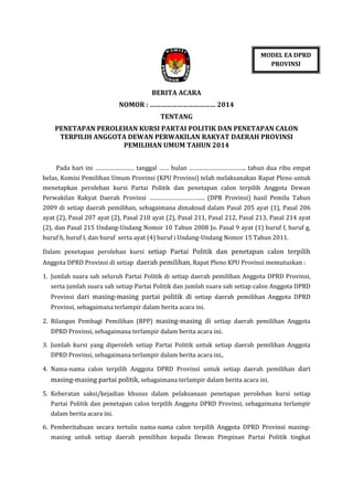 MODEL EA DPRD
PROVINSI

BERITA ACARA
NOMOR : ……………………………… 2014
TENTANG
PENETAPAN PEROLEHAN KURSI PARTAI POLITIK DAN PENETAPAN CALON
TERPILIH ANGGOTA DEWAN PERWAKILAN RAKYAT DAERAH PROVINSI
PEMILIHAN UMUM TAHUN 2014
Pada hari ini …………………… tanggal …… bulan …………………………….. tahun dua ribu empat
belas, Komisi Pemilihan Umum Provinsi (KPU Provinsi) telah melaksanakan Rapat Pleno untuk
menetapkan perolehan kursi Partai Politik dan penetapan calon terpilih Anggota Dewan
Perwakilan Rakyat Daerah Provinsi ……………………………. (DPR Provinsi) hasil Pemilu Tahun
2009 di setiap daerah pemilihan, sebagaimana dimaksud dalam Pasal 205 ayat (1), Pasal 206
ayat (2), Pasal 207 ayat (2), Pasal 210 ayat (2), Pasal 211, Pasal 212, Pasal 213, Pasal 214 ayat
(2), dan Pasal 215 Undang-Undang Nomor 10 Tahun 2008 Jo. Pasal 9 ayat (1) huruf f, huruf g,
huruf h, huruf I, dan huruf serta ayat (4) huruf i Undang-Undang Nomor 15 Tahun 2011.
Dalam penetapan perolehan kursi setiap Partai Politik dan penetapan calon terpilih
Anggota DPRD Provinsi di setiap daerah pemilihan, Rapat Pleno KPU Provinsi memutuskan :
1. Jumlah suara sah seluruh Partai Politik di setiap daerah pemilihan Anggota DPRD Provinsi,
serta jumlah suara sah setiap Partai Politik dan jumlah suara sah setiap calon Anggota DPRD
Provinsi dari masing-masing partai politik di setiap daerah pemilihan Anggota DPRD
Provinsi, sebagaimana terlampir dalam berita acara ini.
2. Bilangan Pembagi Pemilihan (BPP) masing-masing di setiap daerah pemilihan Anggota
DPRD Provinsi, sebagaimana terlampir dalam berita acara ini.
3. Jumlah kursi yang diperoleh setiap Partai Politik untuk setiap daerah pemilihan Anggota
DPRD Provinsi, sebagaimana terlampir dalam berita acara ini,.
4. Nama-nama calon terpilih Anggota DPRD Provinsi untuk setiap daerah pemilihan dari

masing-masing partai politik, sebagaimana terlampir dalam berita acara ini.
5. Keberatan saksi/kejadian khusus dalam pelaksanaan penetapan perolehan kursi setiap
Partai Politik dan penetapan calon terpilih Anggota DPRD Provinsi, sebagaimana terlampir
dalam berita acara ini.
6. Pemberitahuan secara tertulis nama-nama calon terpilih Anggota DPRD Provinsi masingmasing untuk setiap daerah pemilihan kepada Dewan Pimpinan Partai Politik tingkat

 