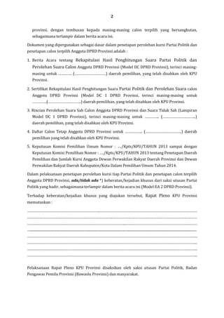 2
provinsi, dengan tembusan kepada masing-masing calon terpilih yang bersangkutan,
sebagaimana terlampir dalam berita acara ini.
Dokumen yang dipergunakan sebagai dasar dalam penetapan perolehan kursi Partai Politik dan
penetapan calon terpilih Anggota DPRD Provinsi adalah :
1. Berita Acara tentang Rekapitulasi Hasil Penghitungan Suara Partai Politik dan

Perolehan Suara Calon Anggota DPRD Provinsi (Model DC DPRD Provinsi), terinci masingmasing untuk …………. (…………………………) daerah pemilihan, yang telah disahkan oleh KPU
Provinsi.
2. Sertifikat Rekapitulasi Hasil Penghitungan Suara Partai Politik dan Perolehan Suara calon
Anggota DPRD Provinsi (Model DC 1 DPRD Provinsi, terinci masing-masing untuk
…………..(…………………………..) daerah pemilihan, yang telah disahkan oleh KPU Provinsi.
3. Rincian Perolehan Suara Sah Calon Anggota DPRD Provinsi dan Suara Tidak Sah (Lampiran
Model DC 1 DPRD Provinsi), terinci masing-masing untuk ………….. (…………………………..)
daerah pemilihan, yang telah disahkan oleh KPU Provinsi.
4. Daftar Calon Tetap Anggota DPRD Provinsi untuk …………….. (……………………………..) daerah
pemilihan yang telah disahkan oleh KPU Provinsi.
5. Keputusan Komisi Pemilihan Umum Nomor : …./Kpts/KPU/TAHUN 2013 sampai dengan
Keputusan Komisi Pemilihan Nomor : …./Kpts/KPU/TAHUN 2013 tentang Penetapan Daerah
Pemilihan dan Jumlah Kursi Anggota Dewan Perwakilan Rakyat Daerah Provinsi dan Dewan
Perwakilan Rakyat Daerah Kabupaten/Kota Dalam Pemilihan Umum Tahun 2014.
Dalam pelaksanaan penetapan perolehan kursi tiap Partai Politik dan penetapan calon terpilih
Anggota DPRD Provinsi, ada/tidak ada *) keberatan/kejadian khusus dari saksi utusan Partai
Politik yang hadir, sebagaimana terlampir dalam berita acara ini (Model EA 2 DPRD Provinsi).
Terhadap keberatan/kejadian khusus yang diajukan tersebut, Rapat Pleno KPU Provinsi
memutuskan :
……………………………………………………………..…………………………………………………………………………………
………………………………………………………………………..………………………………………………………………………
…………………………………………………………………………………..……………………………………………………………
…....................................................................................................................................................................................................
………………………………………………………………………………………………………………………………………………..
………………………………………………………………………………………………………………………………………………..
………………………………………………………………………………………………………………………………………………..
………………………………………………………………………………………………………………………………………………..
Pelaksanaan Rapat Pleno KPU Provinsi disaksikan oleh saksi utusan Partai Politik, Badan
Pengawas Pemilu Provinsi (Bawaslu Provinsi) dan masyarakat.

 