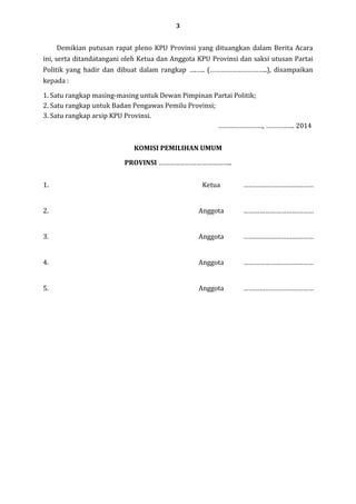 3

Demikian putusan rapat pleno KPU Provinsi yang dituangkan dalam Berita Acara
ini, serta ditandatangani oleh Ketua dan Anggota KPU Provinsi dan saksi utusan Partai
Politik yang hadir dan dibuat dalam rangkap ….….. (…………………………..), disampaikan
kepada :
1. Satu rangkap masing-masing untuk Dewan Pimpinan Partai Politik;
2. Satu rangkap untuk Badan Pengawas Pemilu Provinsi;
3. Satu rangkap arsip KPU Provinsi.
……………………., ……………. 2014
KOMISI PEMILIHAN UMUM
PROVINSI …………………………………..
1.

Ketua

…………………………………

2.

Anggota

…………………………………

3.

Anggota

…………………………………

4.

Anggota

…………………………………

5.

Anggota

…………………………………

 