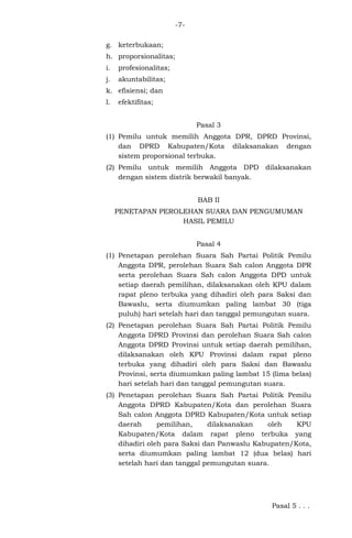 -7g. keterbukaan;
h. proporsionalitas;
i.

profesionalitas;

j.

akuntabilitas;

k. efisiensi; dan
l.

efektifitas;
Pasal 3

(1) Pemilu untuk memilih Anggota DPR, DPRD Provinsi,
dan DPRD Kabupaten/Kota dilaksanakan dengan
sistem proporsional terbuka.
(2) Pemilu untuk memilih Anggota DPD dilaksanakan
dengan sistem distrik berwakil banyak.
BAB II
PENETAPAN PEROLEHAN SUARA DAN PENGUMUMAN
HASIL PEMILU
Pasal 4
(1) Penetapan perolehan Suara Sah Partai Politik Pemilu
Anggota DPR, perolehan Suara Sah calon Anggota DPR
serta perolehan Suara Sah calon Anggota DPD untuk
setiap daerah pemilihan, dilaksanakan oleh KPU dalam
rapat pleno terbuka yang dihadiri oleh para Saksi dan
Bawaslu, serta diumumkan paling lambat 30 (tiga
puluh) hari setelah hari dan tanggal pemungutan suara.
(2) Penetapan perolehan Suara Sah Partai Politik Pemilu
Anggota DPRD Provinsi dan perolehan Suara Sah calon
Anggota DPRD Provinsi untuk setiap daerah pemilihan,
dilaksanakan oleh KPU Provinsi dalam rapat pleno
terbuka yang dihadiri oleh para Saksi dan Bawaslu
Provinsi, serta diumumkan paling lambat 15 (lima belas)
hari setelah hari dan tanggal pemungutan suara.
(3) Penetapan perolehan Suara Sah Partai Politik Pemilu
Anggota DPRD Kabupaten/Kota dan perolehan Suara
Sah calon Anggota DPRD Kabupaten/Kota untuk setiap
daerah
pemilihan,
dilaksanakan
oleh
KPU
Kabupaten/Kota dalam rapat pleno terbuka yang
dihadiri oleh para Saksi dan Panwaslu Kabupaten/Kota,
serta diumumkan paling lambat 12 (dua belas) hari
setelah hari dan tanggal pemungutan suara.

Pasal 5 . . .

 