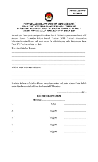 MODEL EA2 DPRD
PROVINSI

PERNYATAAN KEBERATAN SAKSI DAN KEJADIAN KHUSUS
DALAM PENETAPAN PEROLEHAN KURSI PARTAI POLITIK DAN
PENETAPAN CALON TERPILIH ANGGOTA DEWAN PERWAKILAN RAKYAT
DAERAH PROVINSI DALAM PEMILIHAN UMUM TAHUN 2014
Dalam Rapat Pleno penetapan perolehan kursi Partai Politik dan penetapan calon terpilih
Anggota Dewan Perwakilan Rakyat Daerah Provinsi (DPRD Provinsi), disampaikan
keberatan/kejadian khusus oleh saksi utusan Partai Politik yang hadir dan putusan Rapat
Pleno KPU Provinsi, sebagai berikut :
Keberatan/Kejadian Khusus :
………………………………………………………………………………………………………………………………………
………………………………………………………………………………………………………………………………………
………………………………………………………………………………………………………………………………………
………………………………………………………………………………………………………………………………………
Putusan Rapat Pleno KPU Provinsi :
………………………………………………………………………………………………………………………………………
………………………………………………………………………………………………………………………………………
………………………………………………………………………………………………………………………………………
Demikian keberatan/kejadian khusus yang disampaikan oleh saksi utusan Partai Politik
serta ditandatangani oleh Ketua dan Anggota KPU Provinsi.
………………., …………………………. 2014
KOMISI PEMILIHAN UMUM
PROVINSI …………………………………………
1.

Ketua

………………………………………

2.

Anggota

………………………………………

3.

Anggota

………………………………………

4.

Anggota

………………………………………

5.

Anggota

………………………………………

 