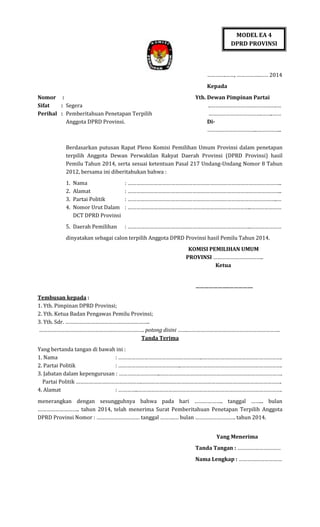 MODEL EA 4
DPRD PROVINSI

………….……, …………….…… 2014
Kepada
Nomor :
Sifat
: Segera
Perihal : Pemberitahuan Penetapan Terpilih
Anggota DPRD Provinsi.

Yth. Dewan Pimpinan Partai
..……………………………………….…
……………………………….……..……
Di……………………………..……………..

Berdasarkan putusan Rapat Pleno Komisi Pemilihan Umum Provinsi dalam penetapan
terpilih Anggota Dewan Perwakilan Rakyat Daerah Provinsi (DPRD Provinsi) hasil
Pemilu Tahun 2014, serta sesuai ketentuan Pasal 217 Undang-Undang Nomor 8 Tahun
2012, bersama ini diberitahukan bahwa :
1.
2.
3.
4.

Nama
Alamat
Partai Politik
Nomor Urut Dalam
DCT DPRD Provinsi

5. Daerah Pemilihan

: ……………………………………………………………………………………………..
: ……………………………………………………………………………………………..
: …………………………………………………………………………………………..…
: …………………………………………………………………………..…………………
: …………………………………………………………………………..…………………

dinyatakan sebagai calon terpilih Anggota DPRD Provinsi hasil Pemilu Tahun 2014.
KOMISI PEMILIHAN UMUM
PROVINSI ……………………………..
Ketua
…………………..…………….
Tembusan kepada :
1. Yth. Pimpinan DPRD Provinsi;
2. Yth. Ketua Badan Pengawas Pemilu Provinsi;
3. Yth. Sdr. …………………………………………………..
………………………………………………………………. potong disini …….……………………………………………………….
Tanda Terima
Yang bertanda tangan di bawah ini :
1. Nama
: …………………………………………………..……………………………………………….
2. Partai Politik
: ……………………………………..…………………………………………………………….
3. Jabatan dalam kepengurusan : ………………………..………………………………………………………………………….
Partai Politik ……………………………………….…………………………………………………………………………………….
4. Alamat
: …………..……………………………………………………………………………………….
menerangkan dengan sesungguhnya bahwa pada hari ……………….. tanggal ……... bulan
……………………….. tahun 2014, telah menerima Surat Pemberitahuan Penetapan Terpilih Anggota
DPRD Provinsi Nomor : ………………………… tanggal ……….… bulan ………………………. tahun 2014.
Yang Menerima
Tanda Tangan : …………………………
Nama Lengkap : …………………………

 