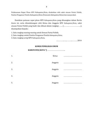 3
Pelaksanaan Rapat Pleno KPU Kabupaten/Kota, disaksikan oleh saksi utusan Partai Politik,
Panitia Pengawas Pemilu Kabupaten/Kota (Panwaslu Kabupaten/Kota) dan masyarakat.

Demikian putusan rapat pleno KPU Kabupaten/Kota yang dituangkan dalam Berita
Acara ini, serta ditandatangani oleh Ketua dan Anggota KPU Kabupaten/Kota, saksi
utusan Partai Politik yang hadir dan dibuat dalam rangkap ……. (………..……………………..),
disampaikan kepada :
1. Satu rangkap masing-masing untuk Dewan Partai Politik;
2. Satu rangkap untuk Panitia Pengawas Pemilu Kabupaten/Kota;
3. Satu rangkap arsip KPU Kabupaten/Kota.
……………...…., ………...………. 2014
KOMISI PEMILIHAN UMUM
KABUPATEN/KOTA *) ………………………………..
1.

Ketua

…………………………………

2.

Anggota

…………………………………

3.

Anggota

…………………………………

4.

Anggota

…………………………………

5.

Anggota

…………………………………

 